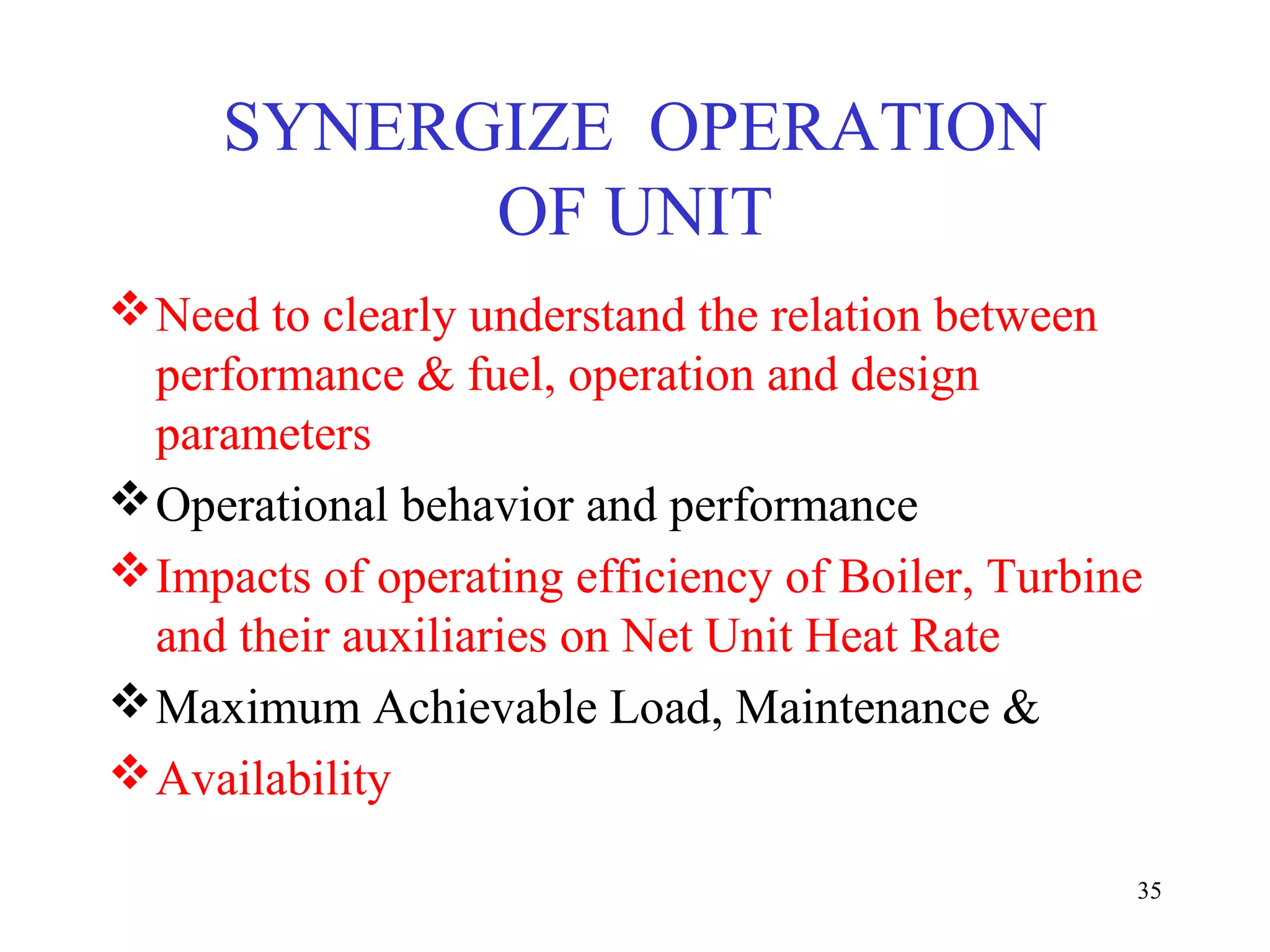 SYNERGIZE OPERATION
OF UNIT
Need to clearly understand the relation between
performance & fuel, operation and design
parameters
Operational behavior and performance
Impacts of operating efficiency of Boiler, Turbine
and their auxiliaries on Net Unit Heat Rate
Maximum Achievable Load, Maintenance &
Availability
35
 