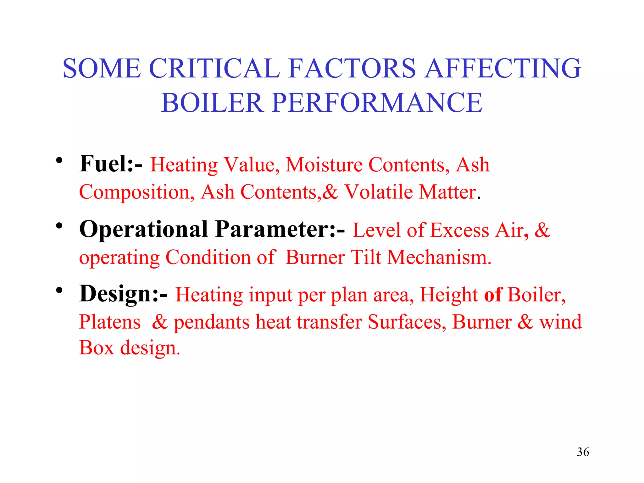 SOME CRITICAL FACTORS AFFECTING
BOILER PERFORMANCE
• Fuel:- Heating Value, Moisture Contents, Ash
Composition, Ash Contents,& Volatile Matter.
• Operational Parameter:- Level of Excess Air, &
operating Condition of Burner Tilt Mechanism.
• Design:- Heating input per plan area, Height of Boiler,
Platens & pendants heat transfer Surfaces, Burner & wind
Box design.
36
 