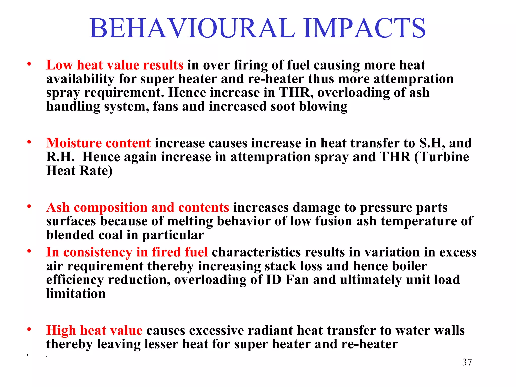 BEHAVIOURAL IMPACTS
• Low heat value results in over firing of fuel causing more heat
availability for super heater and re-heater thus more attempration
spray requirement. Hence increase in THR, overloading of ash
handling system, fans and increased soot blowing
• Moisture content increase causes increase in heat transfer to S.H, and
R.H. Hence again increase in attempration spray and THR (Turbine
Heat Rate)
• Ash composition and contents increases damage to pressure parts
surfaces because of melting behavior of low fusion ash temperature of
blended coal in particular
• In consistency in fired fuel characteristics results in variation in excess
air requirement thereby increasing stack loss and hence boiler
efficiency reduction, overloading of ID Fan and ultimately unit load
limitation
• High heat value causes excessive radiant heat transfer to water walls
thereby leaving lesser heat for super heater and re-heater
• .
37
 