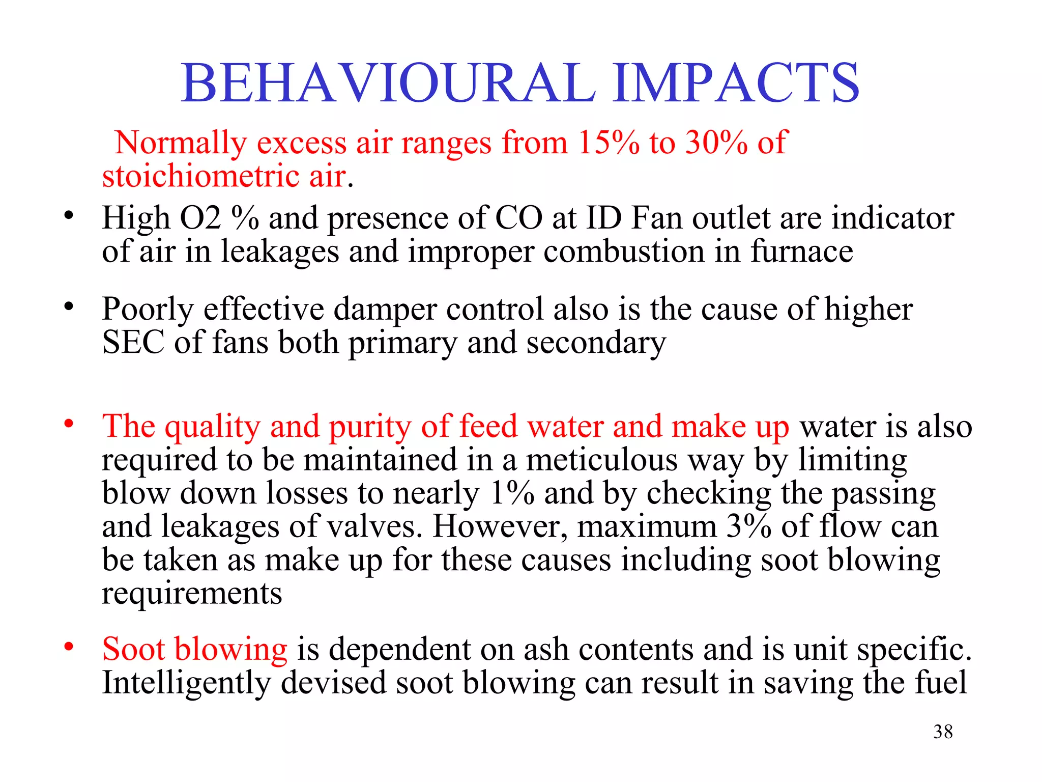 Normally excess air ranges from 15% to 30% of
stoichiometric air.
• High O2 % and presence of CO at ID Fan outlet are indicator
of air in leakages and improper combustion in furnace
• Poorly effective damper control also is the cause of higher
SEC of fans both primary and secondary
• The quality and purity of feed water and make up water is also
required to be maintained in a meticulous way by limiting
blow down losses to nearly 1% and by checking the passing
and leakages of valves. However, maximum 3% of flow can
be taken as make up for these causes including soot blowing
requirements
• Soot blowing is dependent on ash contents and is unit specific.
Intelligently devised soot blowing can result in saving the fuel
BEHAVIOURAL IMPACTS
38
 