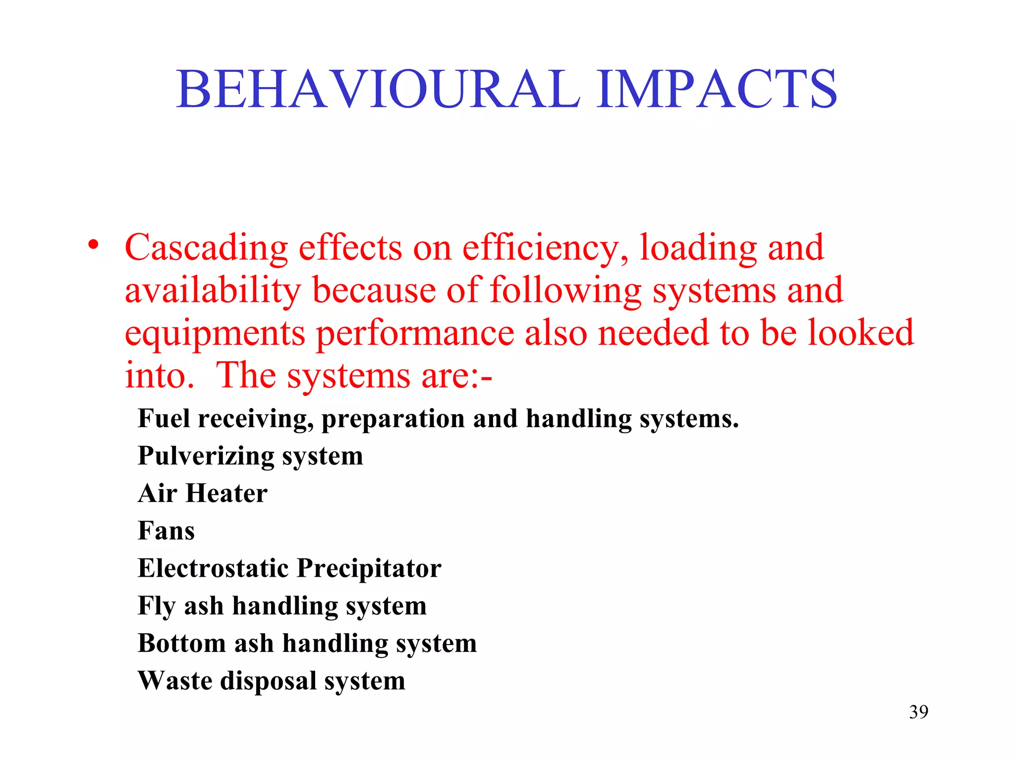 • Cascading effects on efficiency, loading and
availability because of following systems and
equipments performance also needed to be looked
into. The systems are:-
Fuel receiving, preparation and handling systems.
Pulverizing system
Air Heater
Fans
Electrostatic Precipitator
Fly ash handling system
Bottom ash handling system
Waste disposal system
BEHAVIOURAL IMPACTS
39
 