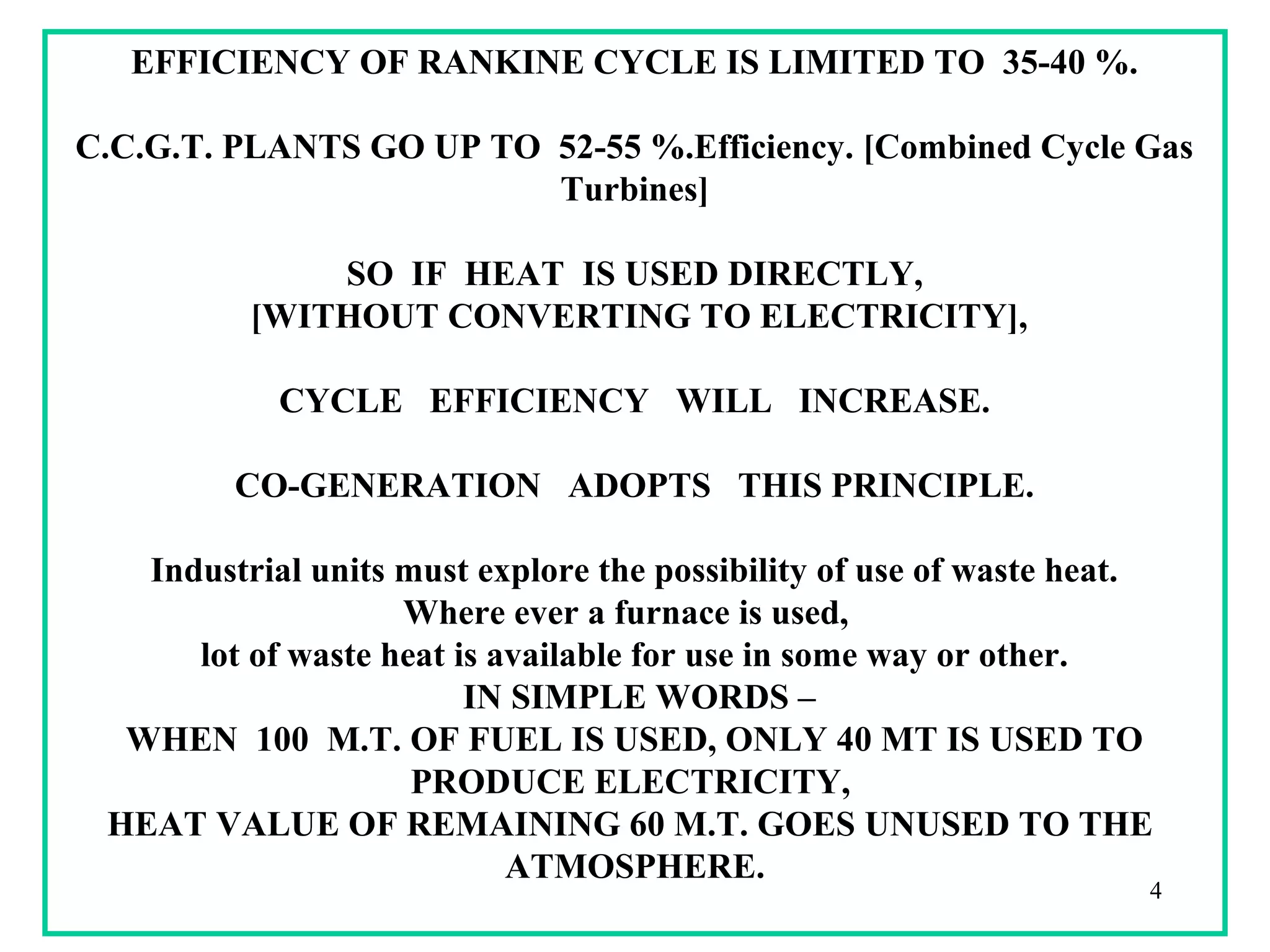 EFFICIENCY OF RANKINE CYCLE IS LIMITED TO 35-40 %.
C.C.G.T. PLANTS GO UP TO 52-55 %.Efficiency. [Combined Cycle Gas
Turbines]
SO IF HEAT IS USED DIRECTLY,
[WITHOUT CONVERTING TO ELECTRICITY],
CYCLE EFFICIENCY WILL INCREASE.
CO-GENERATION ADOPTS THIS PRINCIPLE.
Industrial units must explore the possibility of use of waste heat.
Where ever a furnace is used,
lot of waste heat is available for use in some way or other.
IN SIMPLE WORDS –
WHEN 100 M.T. OF FUEL IS USED, ONLY 40 MT IS USED TO
PRODUCE ELECTRICITY,
HEAT VALUE OF REMAINING 60 M.T. GOES UNUSED TO THE
ATMOSPHERE.
4
 