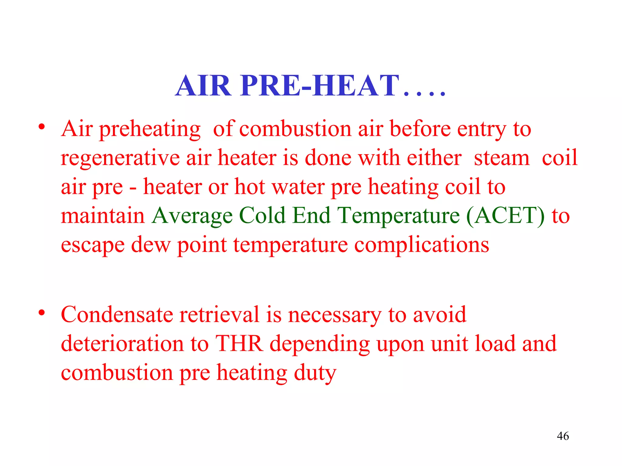 AIR PRE-HEAT….
• Air preheating of combustion air before entry to
regenerative air heater is done with either steam coil
air pre - heater or hot water pre heating coil to
maintain Average Cold End Temperature (ACET) to
escape dew point temperature complications
• Condensate retrieval is necessary to avoid
deterioration to THR depending upon unit load and
combustion pre heating duty
46
 