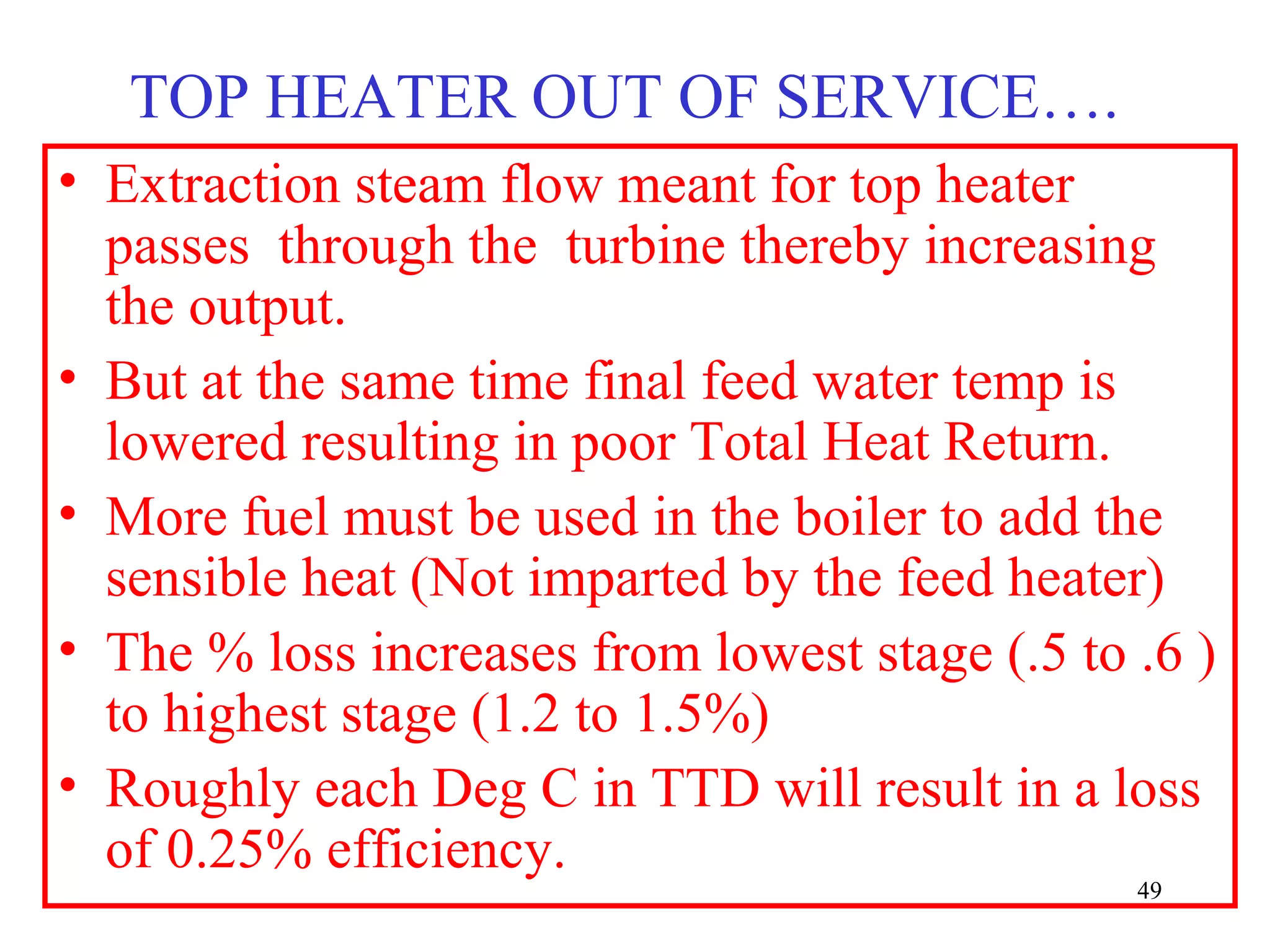 TOP HEATER OUT OF SERVICE….
• Extraction steam flow meant for top heater
passes through the turbine thereby increasing
the output.
• But at the same time final feed water temp is
lowered resulting in poor Total Heat Return.
• More fuel must be used in the boiler to add the
sensible heat (Not imparted by the feed heater)
• The % loss increases from lowest stage (.5 to .6 )
to highest stage (1.2 to 1.5%)
• Roughly each Deg C in TTD will result in a loss
of 0.25% efficiency.
49
 