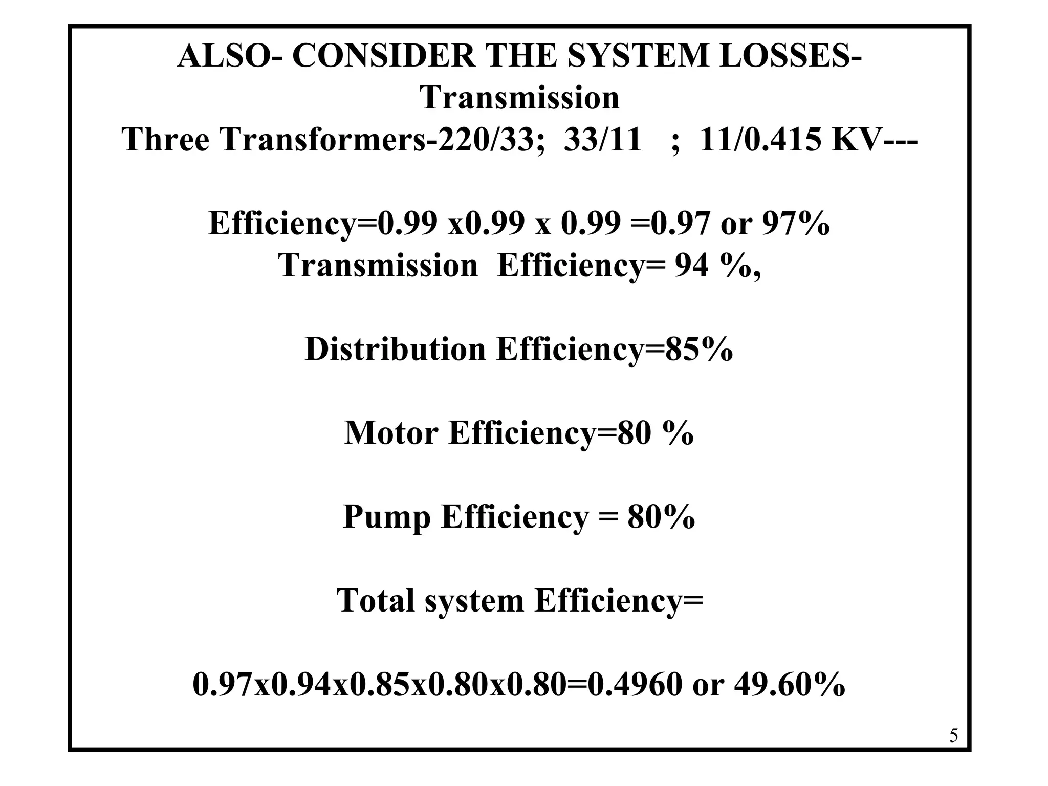 ALSO- CONSIDER THE SYSTEM LOSSES-
Transmission
Three Transformers-220/33; 33/11 ; 11/0.415 KV---
Efficiency=0.99 x0.99 x 0.99 =0.97 or 97%
Transmission Efficiency= 94 %,
Distribution Efficiency=85%
Motor Efficiency=80 %
Pump Efficiency = 80%
Total system Efficiency=
0.97x0.94x0.85x0.80x0.80=0.4960 or 49.60%
5
 