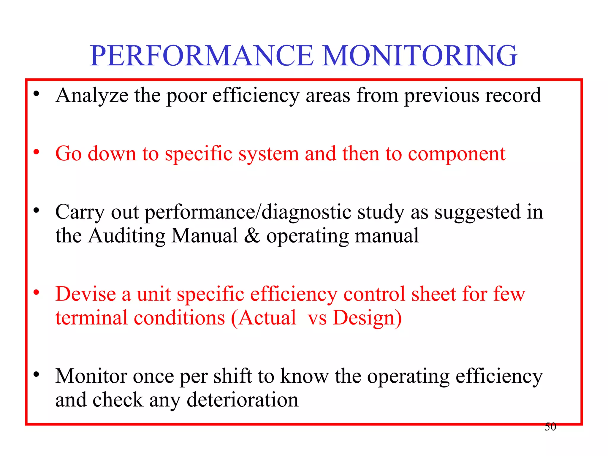PERFORMANCE MONITORING
• Analyze the poor efficiency areas from previous record
• Go down to specific system and then to component
• Carry out performance/diagnostic study as suggested in
the Auditing Manual & operating manual
• Devise a unit specific efficiency control sheet for few
terminal conditions (Actual vs Design)
• Monitor once per shift to know the operating efficiency
and check any deterioration
50
 