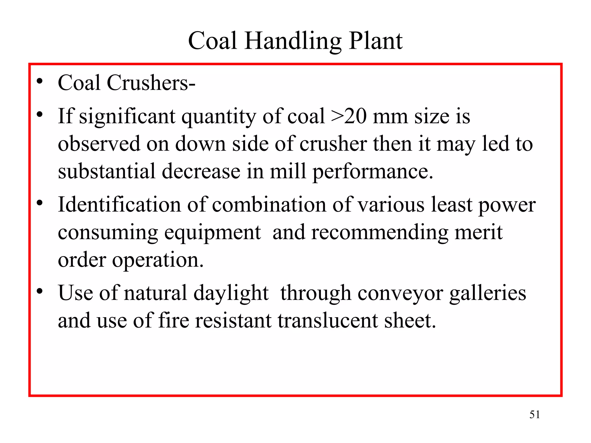 Coal Handling Plant
• Coal Crushers-
• If significant quantity of coal >20 mm size is
observed on down side of crusher then it may led to
substantial decrease in mill performance.
• Identification of combination of various least power
consuming equipment and recommending merit
order operation.
• Use of natural daylight through conveyor galleries
and use of fire resistant translucent sheet.
51
 