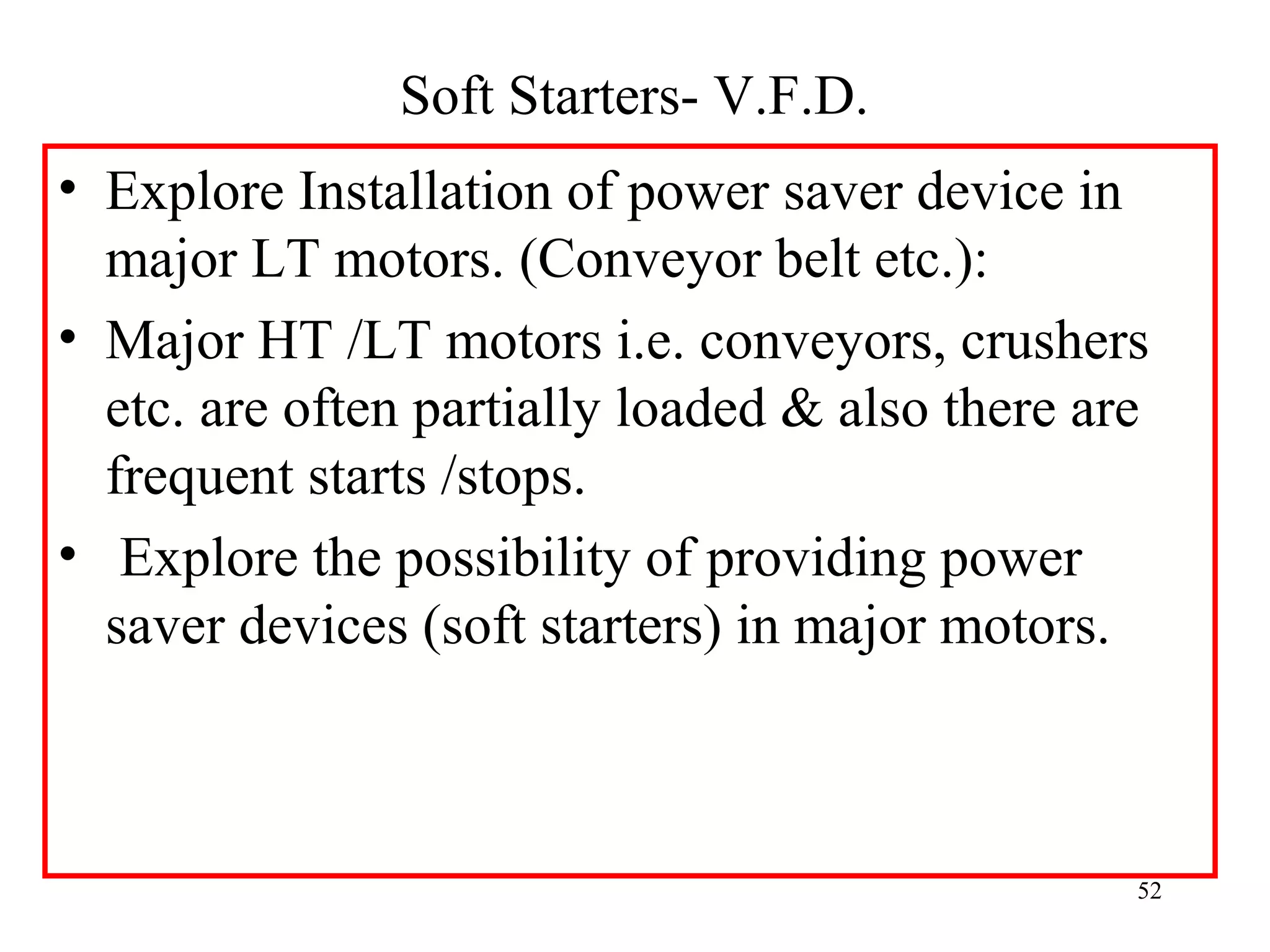 Soft Starters- V.F.D.
• Explore Installation of power saver device in
major LT motors. (Conveyor belt etc.):
• Major HT /LT motors i.e. conveyors, crushers
etc. are often partially loaded & also there are
frequent starts /stops.
• Explore the possibility of providing power
saver devices (soft starters) in major motors.
52
 