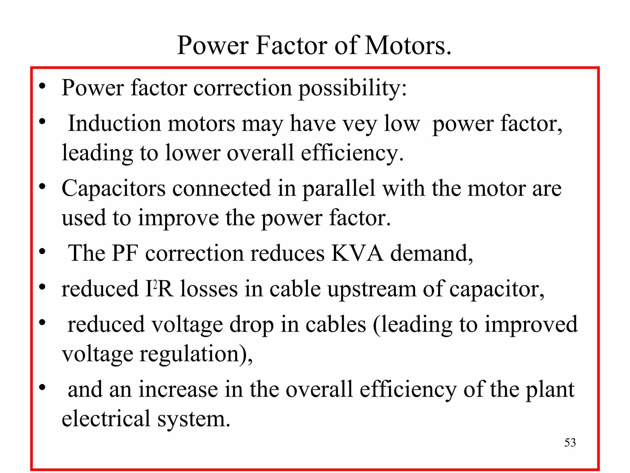 Power Factor of Motors.
• Power factor correction possibility:
• Induction motors may have vey low power factor,
leading to lower overall efficiency.
• Capacitors connected in parallel with the motor are
used to improve the power factor.
• The PF correction reduces KVA demand,
• reduced I2
R losses in cable upstream of capacitor,
• reduced voltage drop in cables (leading to improved
voltage regulation),
• and an increase in the overall efficiency of the plant
electrical system.
53
 