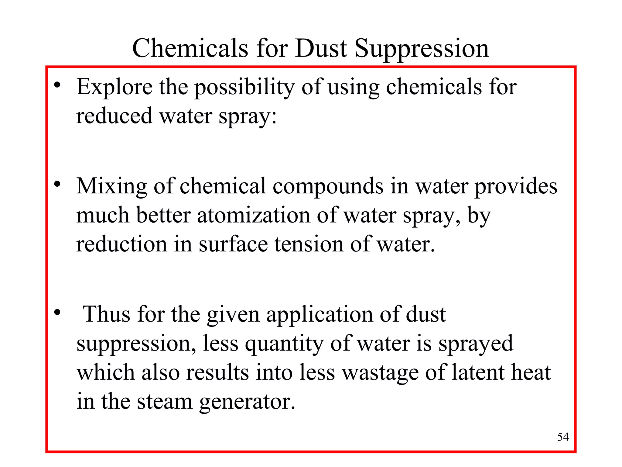 Chemicals for Dust Suppression
• Explore the possibility of using chemicals for
reduced water spray:
• Mixing of chemical compounds in water provides
much better atomization of water spray, by
reduction in surface tension of water.
• Thus for the given application of dust
suppression, less quantity of water is sprayed
which also results into less wastage of latent heat
in the steam generator.
54
 