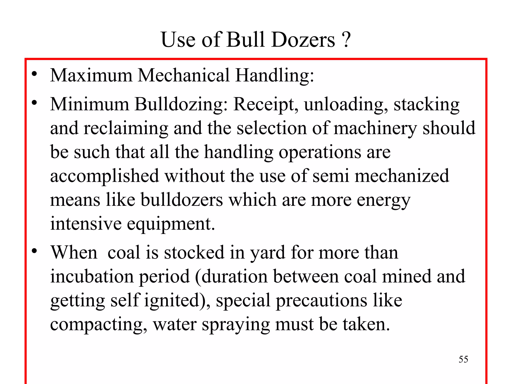 Use of Bull Dozers ?
• Maximum Mechanical Handling:
• Minimum Bulldozing: Receipt, unloading, stacking
and reclaiming and the selection of machinery should
be such that all the handling operations are
accomplished without the use of semi mechanized
means like bulldozers which are more energy
intensive equipment.
• When coal is stocked in yard for more than
incubation period (duration between coal mined and
getting self ignited), special precautions like
compacting, water spraying must be taken.
  55
 