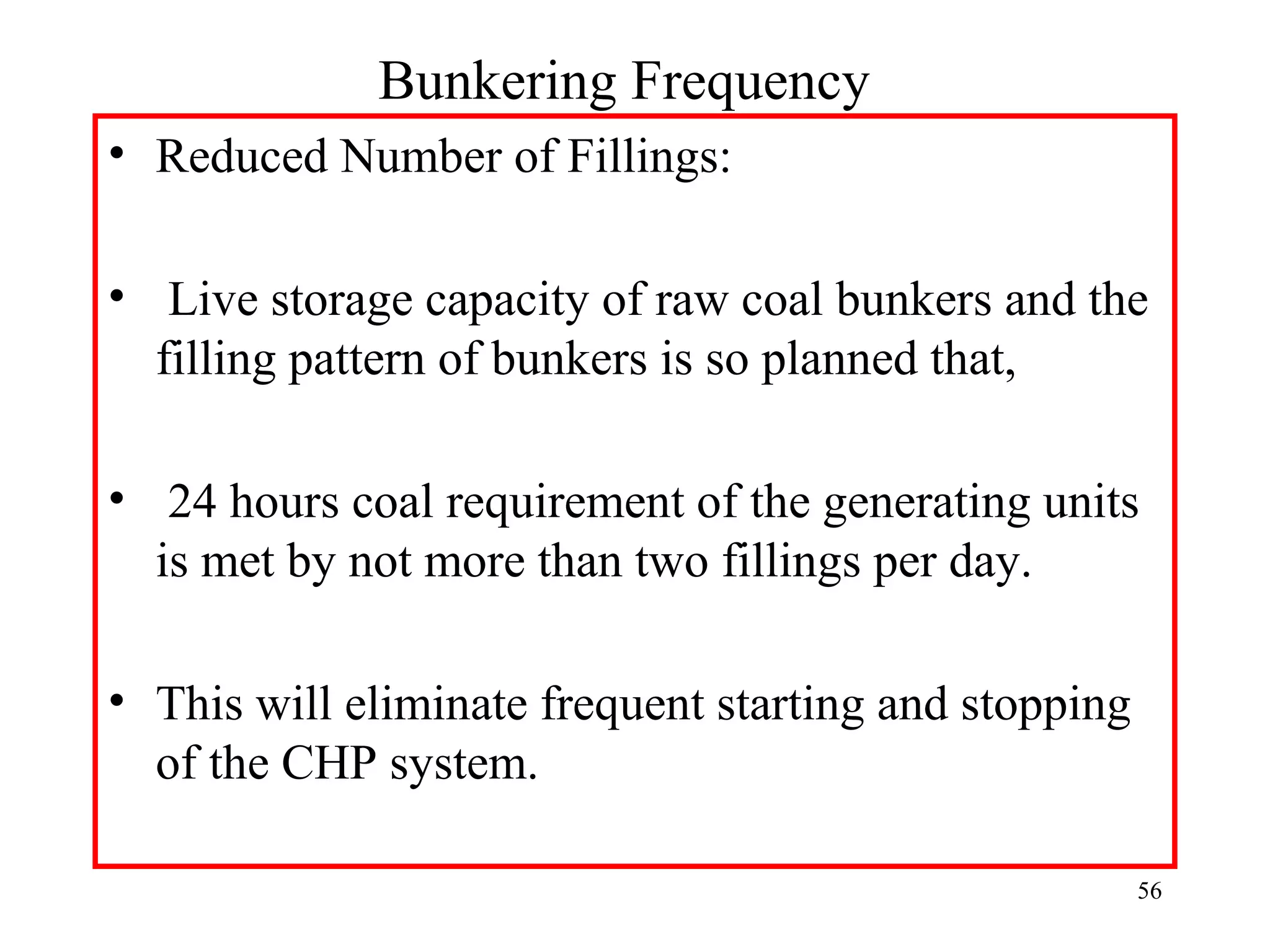 Bunkering Frequency
• Reduced Number of Fillings:
• Live storage capacity of raw coal bunkers and the
filling pattern of bunkers is so planned that,
• 24 hours coal requirement of the generating units
is met by not more than two fillings per day.
• This will eliminate frequent starting and stopping
of the CHP system.
56
 