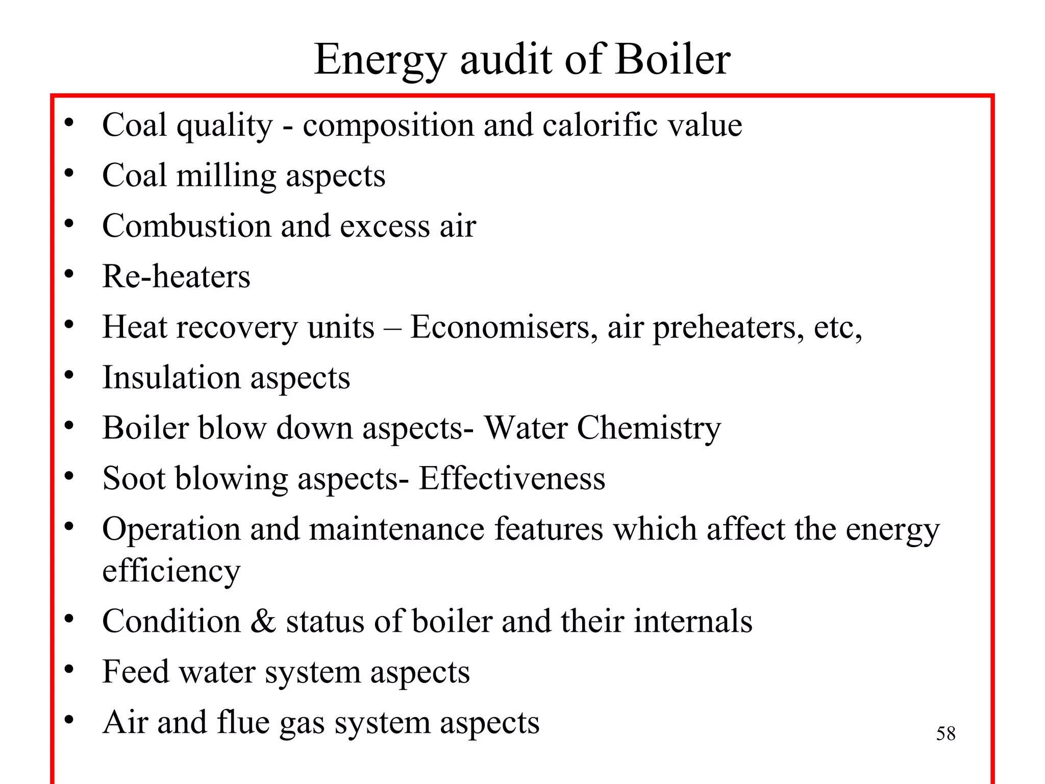 Energy audit of Boiler
• Coal quality - composition and calorific value
• Coal milling aspects
• Combustion and excess air
• Re-heaters
• Heat recovery units – Economisers, air preheaters, etc,
• Insulation aspects
• Boiler blow down aspects- Water Chemistry
• Soot blowing aspects- Effectiveness
• Operation and maintenance features which affect the energy
efficiency
• Condition & status of boiler and their internals
• Feed water system aspects
• Air and flue gas system aspects 58
 