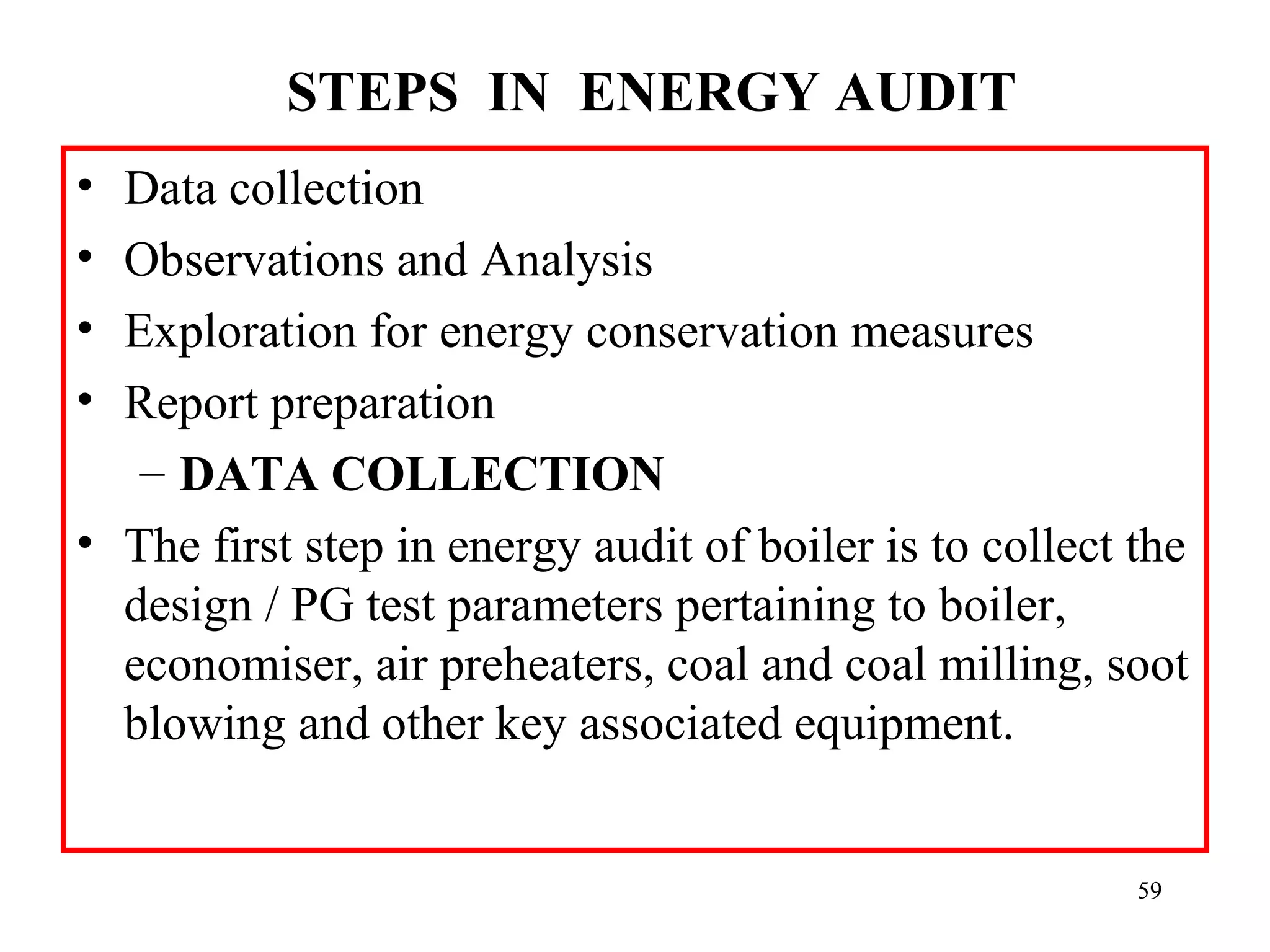 STEPS  IN  ENERGY AUDIT 
• Data collection
• Observations and Analysis
• Exploration for energy conservation measures
• Report preparation
– DATA COLLECTION
• The first step in energy audit of boiler is to collect the
design / PG test parameters pertaining to boiler,
economiser, air preheaters, coal and coal milling, soot
blowing and other key associated equipment.
59
 
