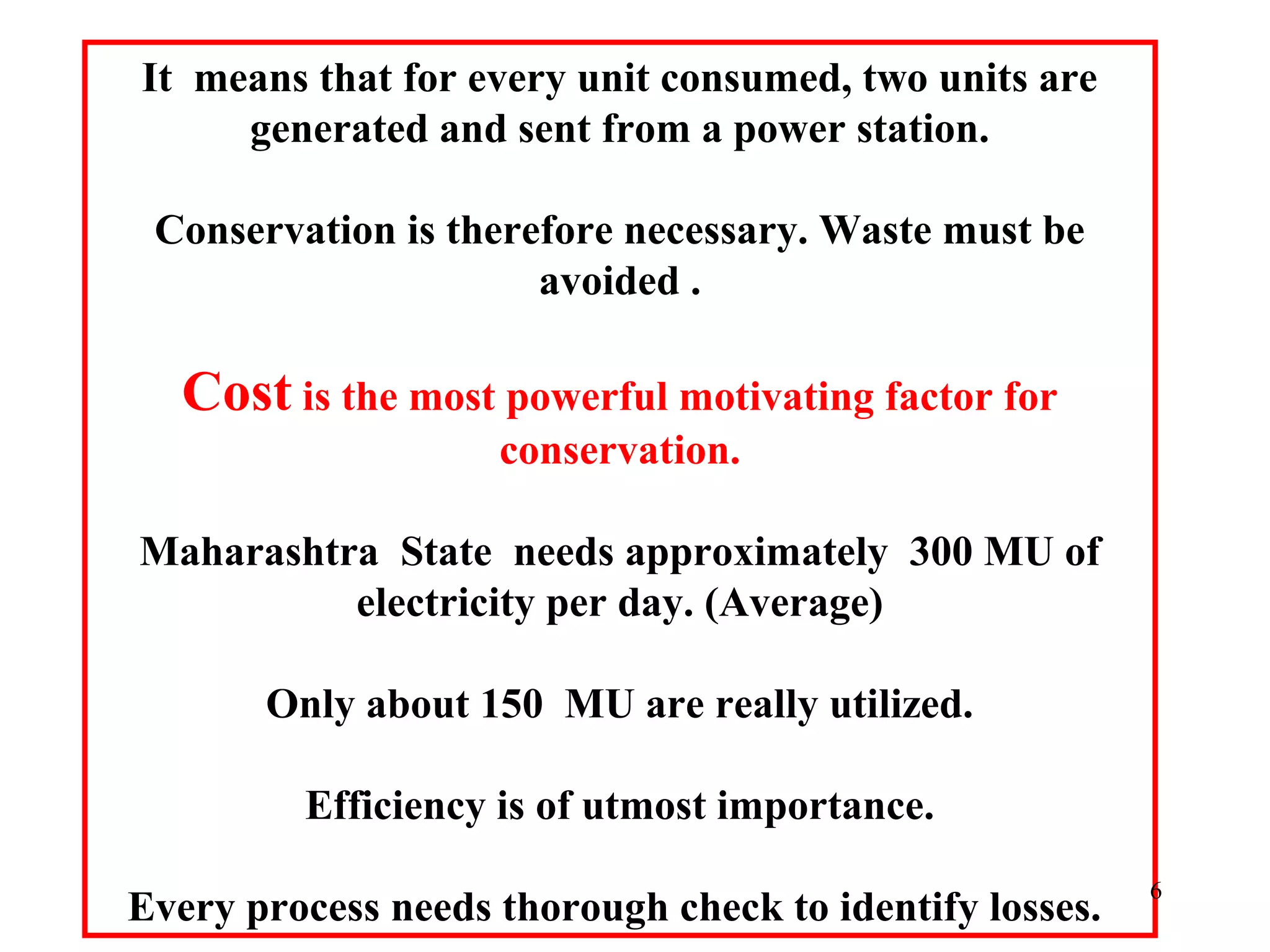 It means that for every unit consumed, two units are
generated and sent from a power station.
Conservation is therefore necessary. Waste must be
avoided .
Cost is the most powerful motivating factor for
conservation.
Maharashtra State needs approximately 300 MU of
electricity per day. (Average)
Only about 150 MU are really utilized.
Efficiency is of utmost importance.
Every process needs thorough check to identify losses.
6
 
