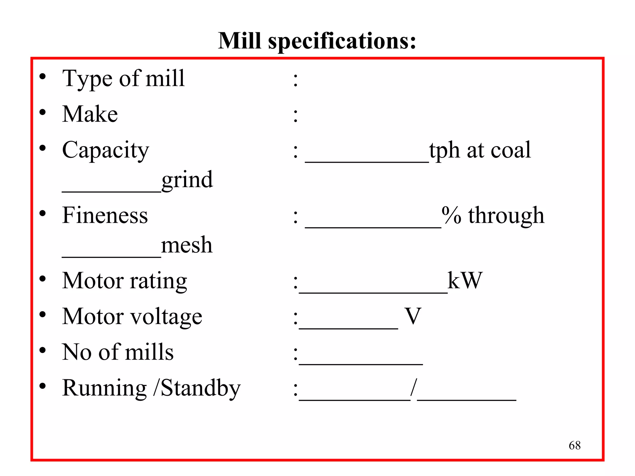 Mill specifications:
• Type of mill :
• Make :
• Capacity : __________tph at coal
________grind
• Fineness : ___________% through
________mesh
• Motor rating :____________kW
• Motor voltage :________ V
• No of mills :__________
• Running /Standby :_________/________
68
 