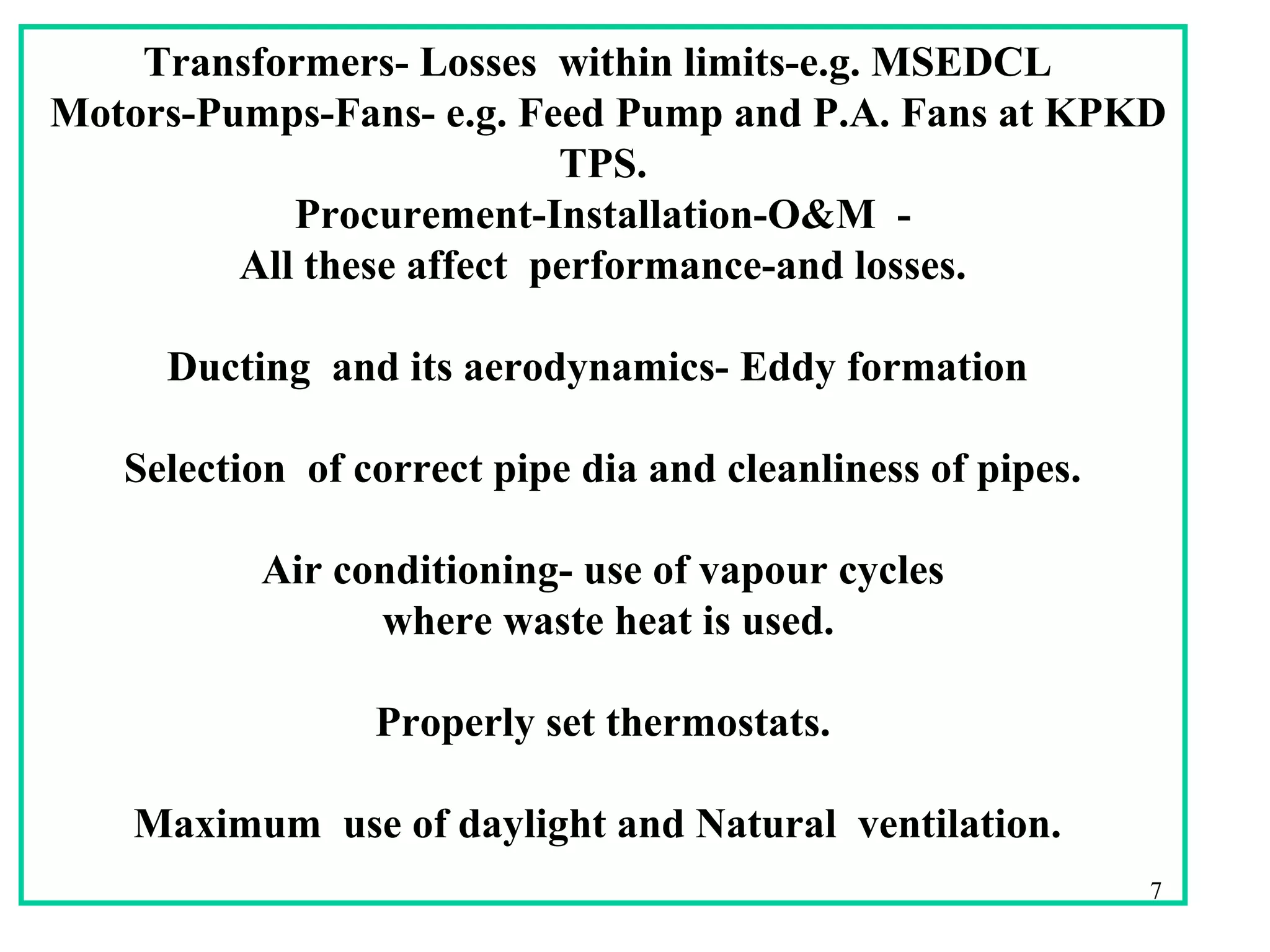 Transformers- Losses within limits-e.g. MSEDCL
Motors-Pumps-Fans- e.g. Feed Pump and P.A. Fans at KPKD
TPS.
Procurement-Installation-O&M -
All these affect performance-and losses.
Ducting and its aerodynamics- Eddy formation
Selection of correct pipe dia and cleanliness of pipes.
Air conditioning- use of vapour cycles
where waste heat is used.
Properly set thermostats.
Maximum use of daylight and Natural ventilation.
7
 