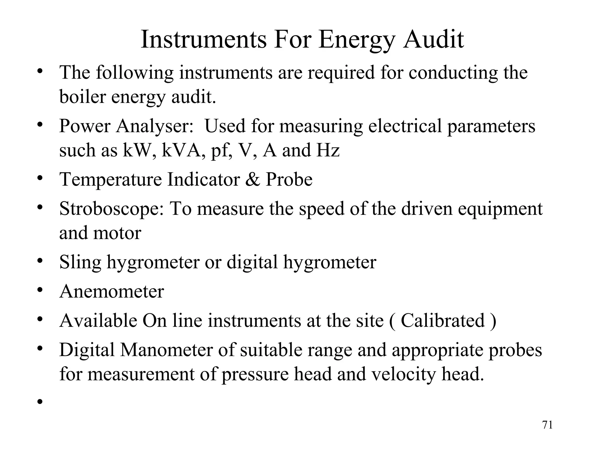 Instruments For Energy Audit
• The following instruments are required for conducting the
boiler energy audit.
• Power Analyser: Used for measuring electrical parameters
such as kW, kVA, pf, V, A and Hz
• Temperature Indicator & Probe
• Stroboscope: To measure the speed of the driven equipment
and motor
• Sling hygrometer or digital hygrometer
• Anemometer
• Available On line instruments at the site ( Calibrated )
• Digital Manometer of suitable range and appropriate probes
for measurement of pressure head and velocity head.
•
71
 