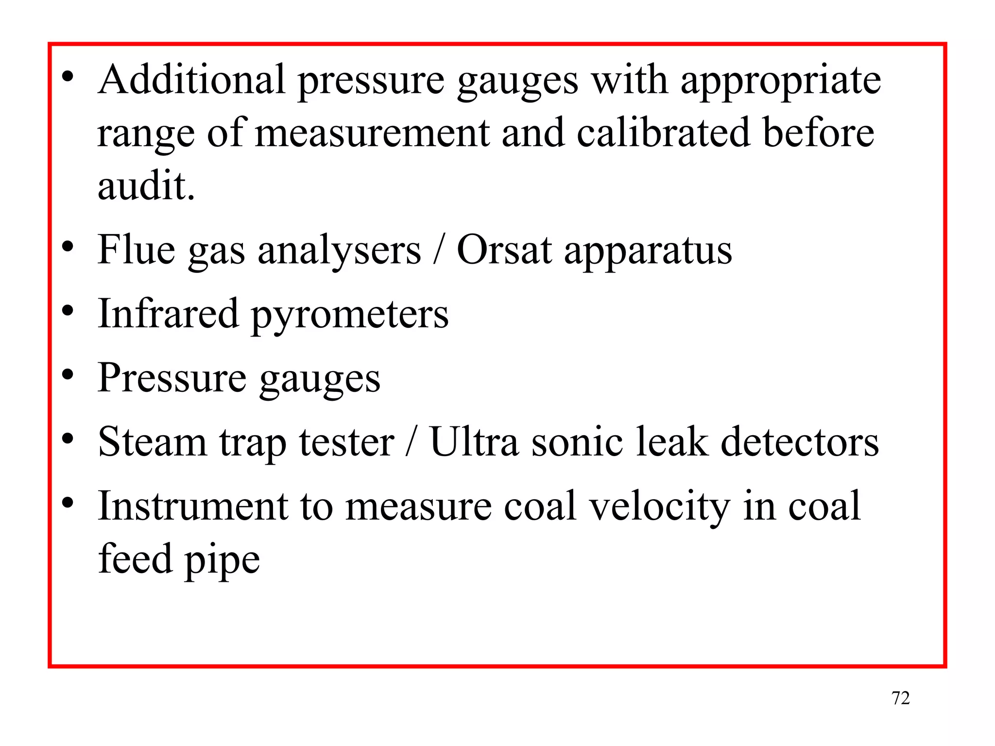• Additional pressure gauges with appropriate
range of measurement and calibrated before
audit.
• Flue gas analysers / Orsat apparatus
• Infrared pyrometers
• Pressure gauges
• Steam trap tester / Ultra sonic leak detectors
• Instrument to measure coal velocity in coal
feed pipe
72
 