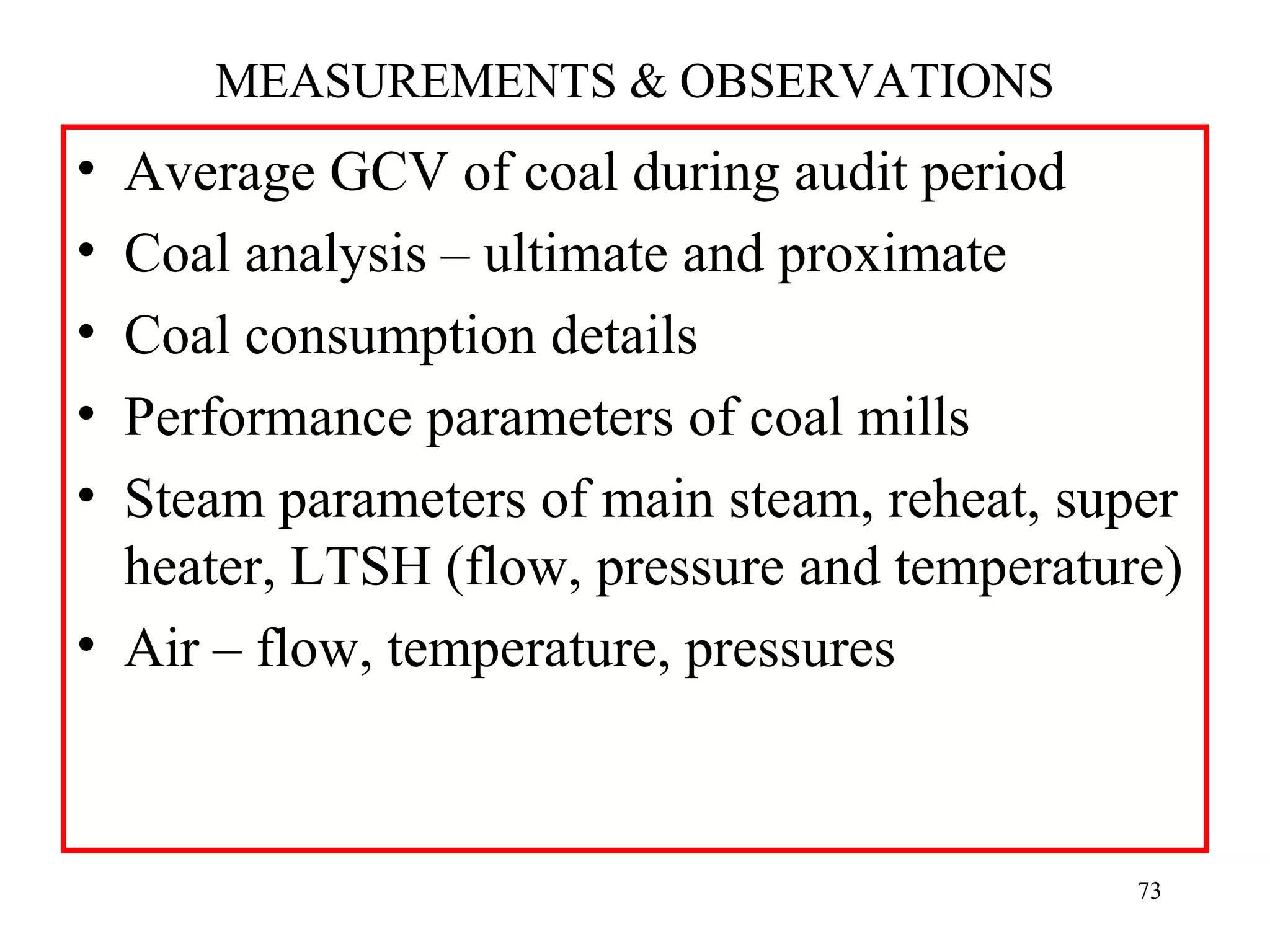 MEASUREMENTS & OBSERVATIONS
• Average GCV of coal during audit period
• Coal analysis – ultimate and proximate
• Coal consumption details
• Performance parameters of coal mills
• Steam parameters of main steam, reheat, super
heater, LTSH (flow, pressure and temperature)
• Air – flow, temperature, pressures
73
 