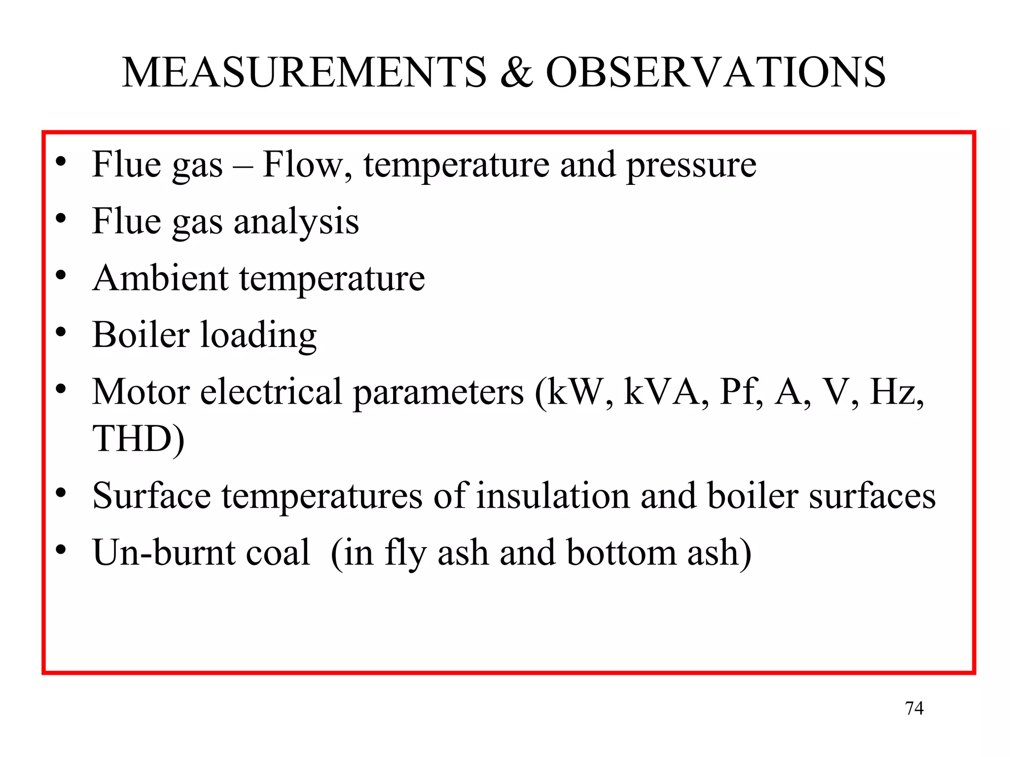 MEASUREMENTS & OBSERVATIONS
• Flue gas – Flow, temperature and pressure
• Flue gas analysis
• Ambient temperature
• Boiler loading
• Motor electrical parameters (kW, kVA, Pf, A, V, Hz,
THD)
• Surface temperatures of insulation and boiler surfaces
• Un-burnt coal (in fly ash and bottom ash)
74
 