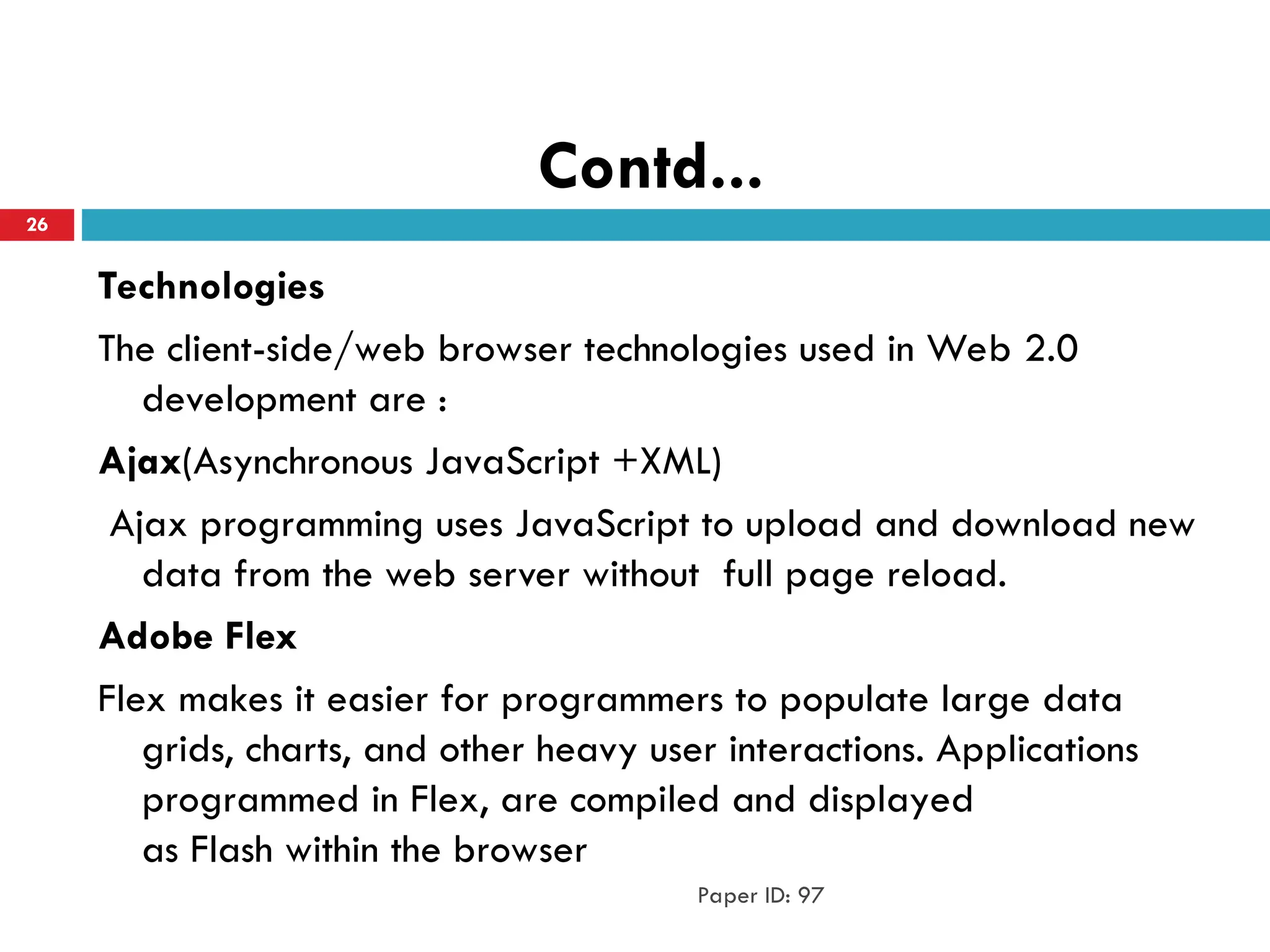 Contd...
Technologies
The client-side/web browser technologies used in Web 2.0
development are :
Ajax(Asynchronous JavaScript +XML)
Ajax programming uses JavaScript to upload and download new
data from the web server without full page reload.
Adobe Flex
Flex makes it easier for programmers to populate large data
grids, charts, and other heavy user interactions. Applications
programmed in Flex, are compiled and displayed
as Flash within the browser
Paper ID: 97
26
 
