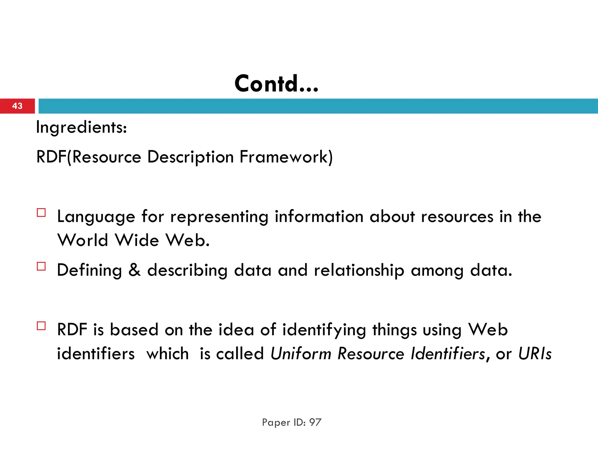 Contd...
Ingredients:
RDF(Resource Description Framework)
 Language for representing information about resources in the
World Wide Web.
 Defining & describing data and relationship among data.
 RDF is based on the idea of identifying things using Web
identifiers which is called Uniform Resource Identifiers, or URIs
Paper ID: 97
43
 