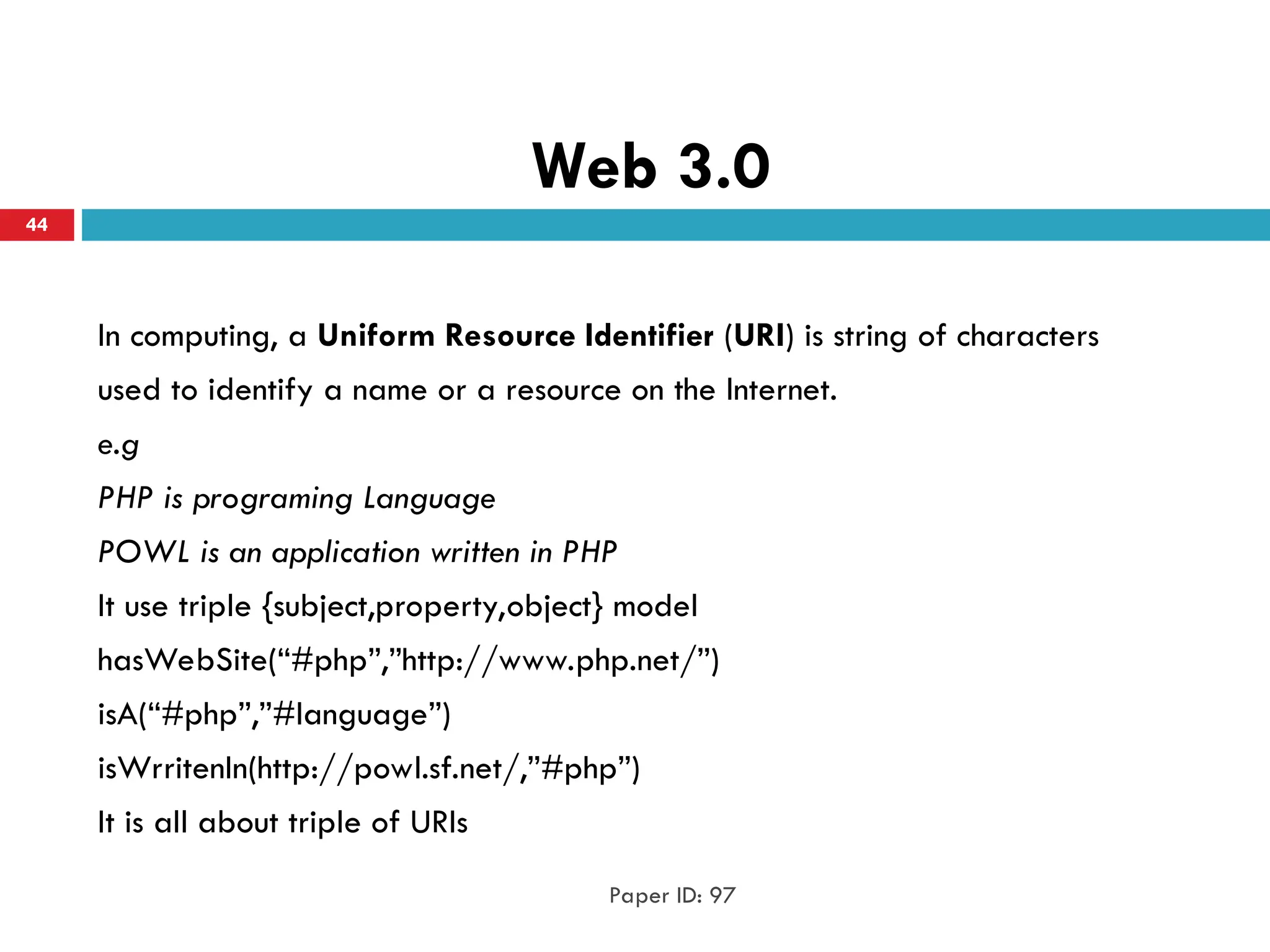 Web 3.0
In computing, a Uniform Resource Identifier (URI) is string of characters
used to identify a name or a resource on the Internet.
e.g
PHP is programing Language
POWL is an application written in PHP
It use triple {subject,property,object} model
hasWebSite(“#php”,”http://www.php.net/”)
isA(“#php”,”#language”)
isWrritenIn(http://powl.sf.net/,”#php”)
It is all about triple of URIs
Paper ID: 97
44
 