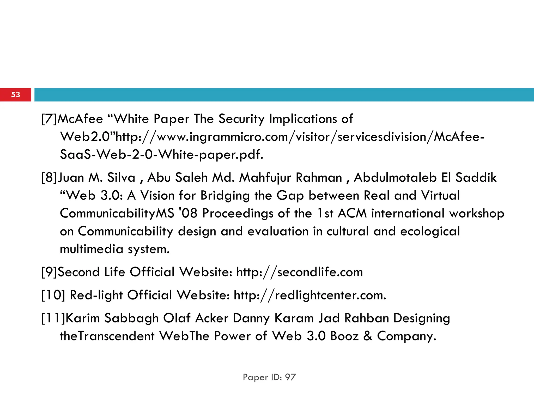 [7]McAfee “White Paper The Security Implications of
Web2.0”http://www.ingrammicro.com/visitor/servicesdivision/McAfee-
SaaS-Web-2-0-White-paper.pdf.
[8]Juan M. Silva , Abu Saleh Md. Mahfujur Rahman , Abdulmotaleb El Saddik
“Web 3.0: A Vision for Bridging the Gap between Real and Virtual
CommunicabilityMS '08 Proceedings of the 1st ACM international workshop
on Communicability design and evaluation in cultural and ecological
multimedia system.
[9]Second Life Official Website: http://secondlife.com
[10] Red-light Official Website: http://redlightcenter.com.
[11]Karim Sabbagh Olaf Acker Danny Karam Jad Rahban Designing
theTranscendent WebThe Power of Web 3.0 Booz & Company.
Paper ID: 97
53
 