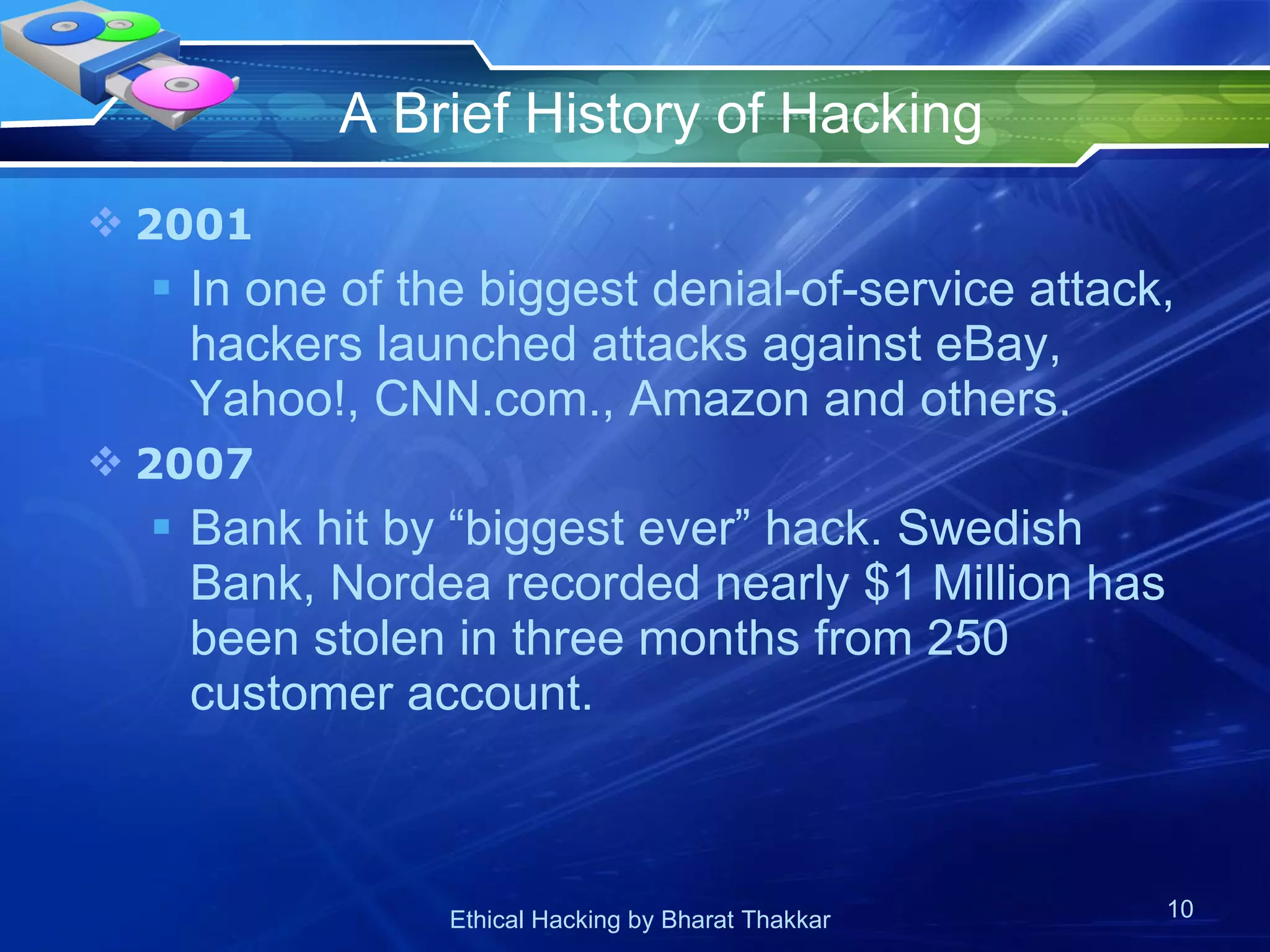 A Brief History of Hacking 2001 In one of the biggest denial-of-service attack, hackers launched attacks against eBay, Yahoo!, CNN.com., Amazon and others. 2007 Bank hit by “biggest ever” hack. Swedish Bank, Nordea recorded nearly $1 Million has been stolen in three months from 250 customer account. 