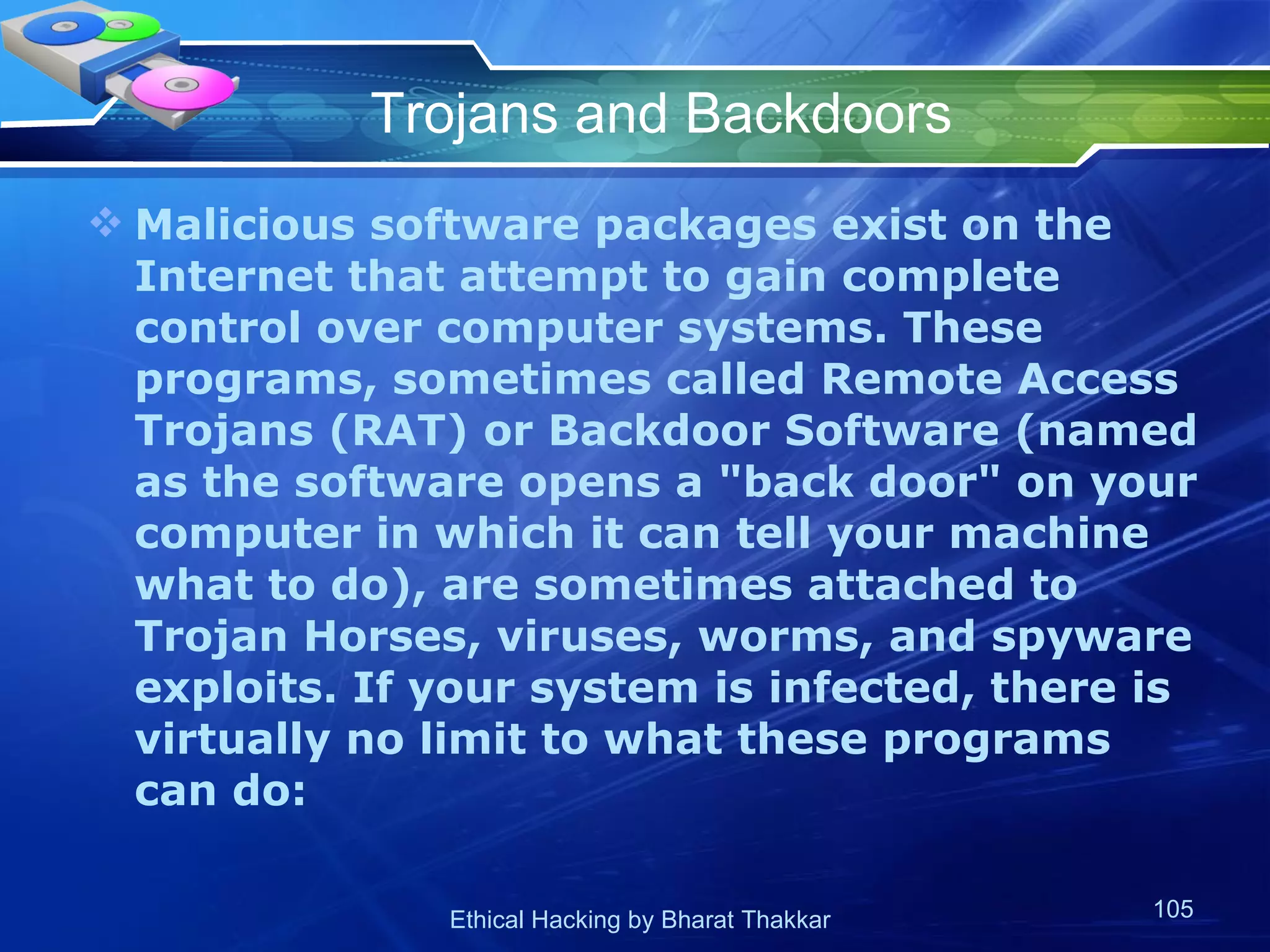 Trojans and Backdoors Malicious software packages exist on the Internet that attempt to gain complete control over computer systems. These programs, sometimes called Remote Access Trojans (RAT) or Backdoor Software (named as the software opens a &quot;back door&quot; on your computer in which it can tell your machine what to do), are sometimes attached to Trojan Horses, viruses, worms, and spyware exploits. If your system is infected, there is virtually no limit to what these programs can do:  