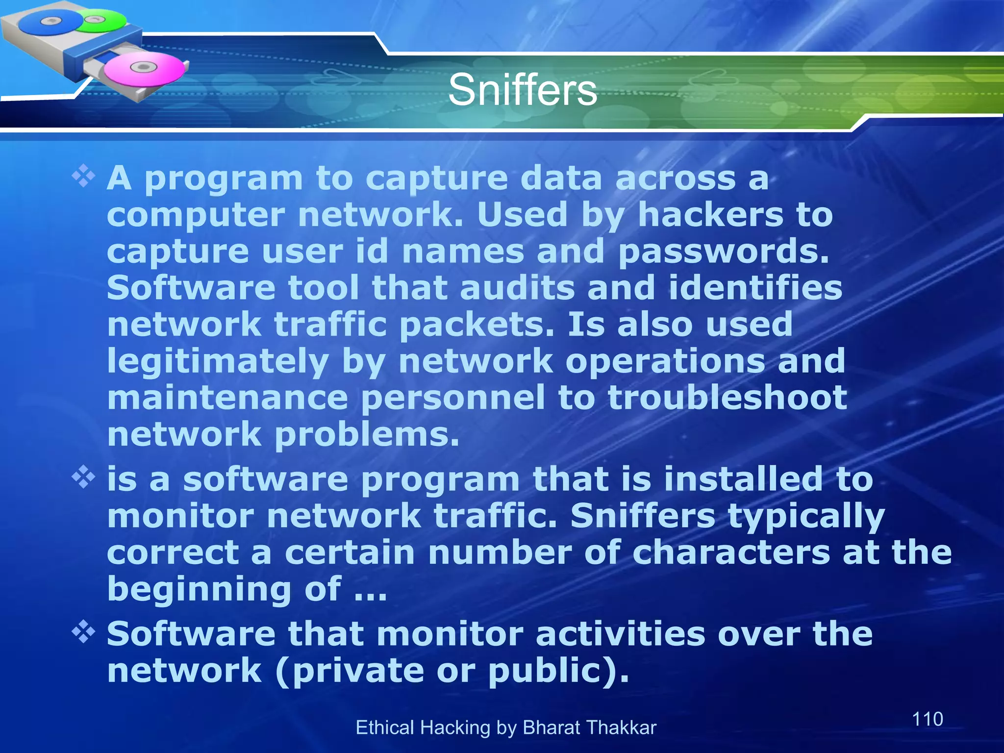 Sniffers A program to capture data across a computer network. Used by hackers to capture user id names and passwords. Software tool that audits and identifies network traffic packets. Is also used legitimately by network operations and maintenance personnel to troubleshoot network problems. is a software program that is installed to monitor network traffic. Sniffers typically correct a certain number of characters at the beginning of ... Software that monitor activities over the network (private or public). 
