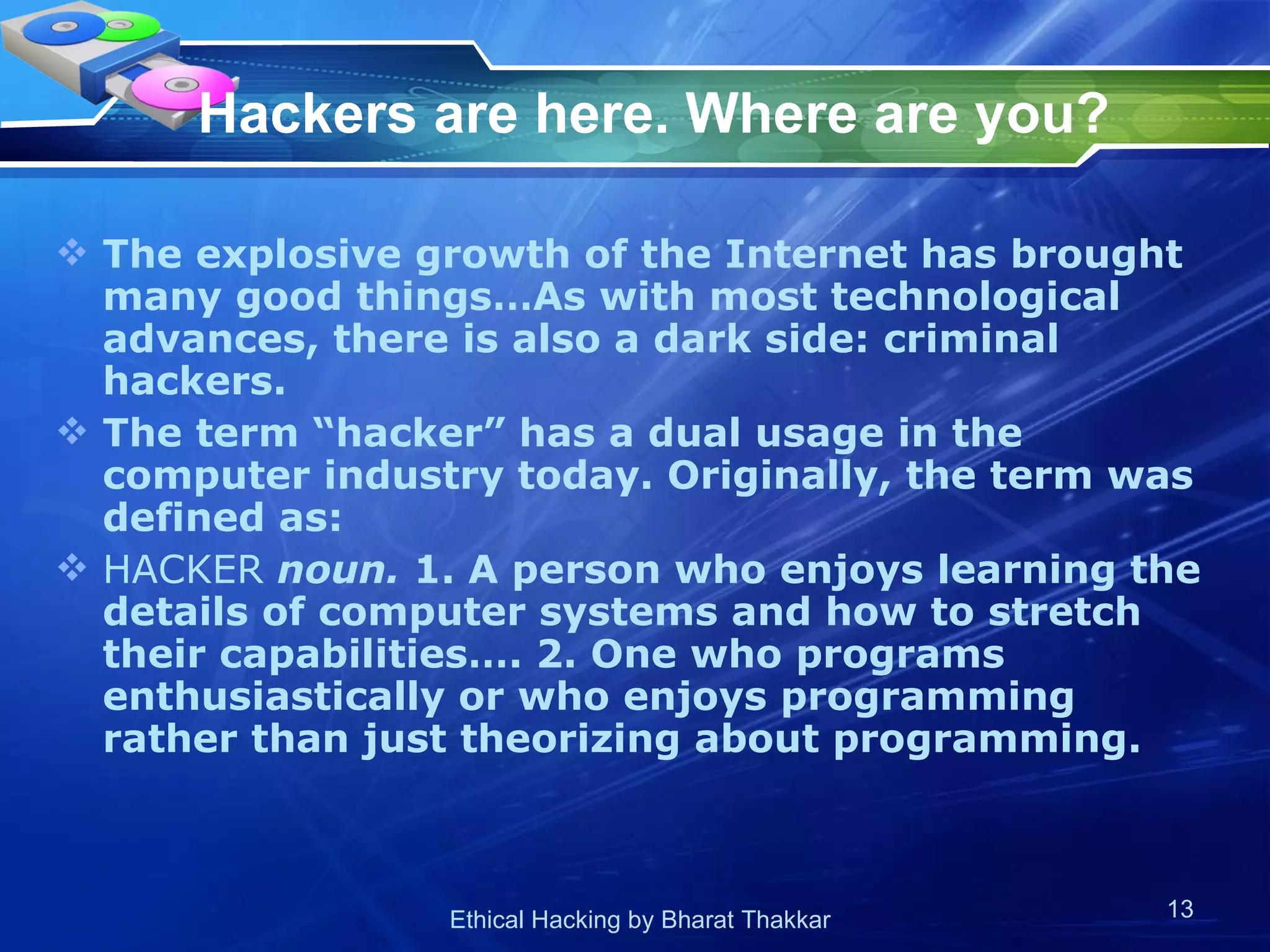 Hackers are here. Where are you?   The explosive growth of the Internet has brought many good things…As with most technological advances, there is also a dark side: criminal hackers.  The term “hacker” has a dual usage in the computer industry today. Originally, the term was defined as:  HACKER  noun.  1. A person who enjoys learning the details of computer systems and how to stretch their capabilities…. 2. One who programs enthusiastically or who enjoys programming rather than just theorizing about programming.  