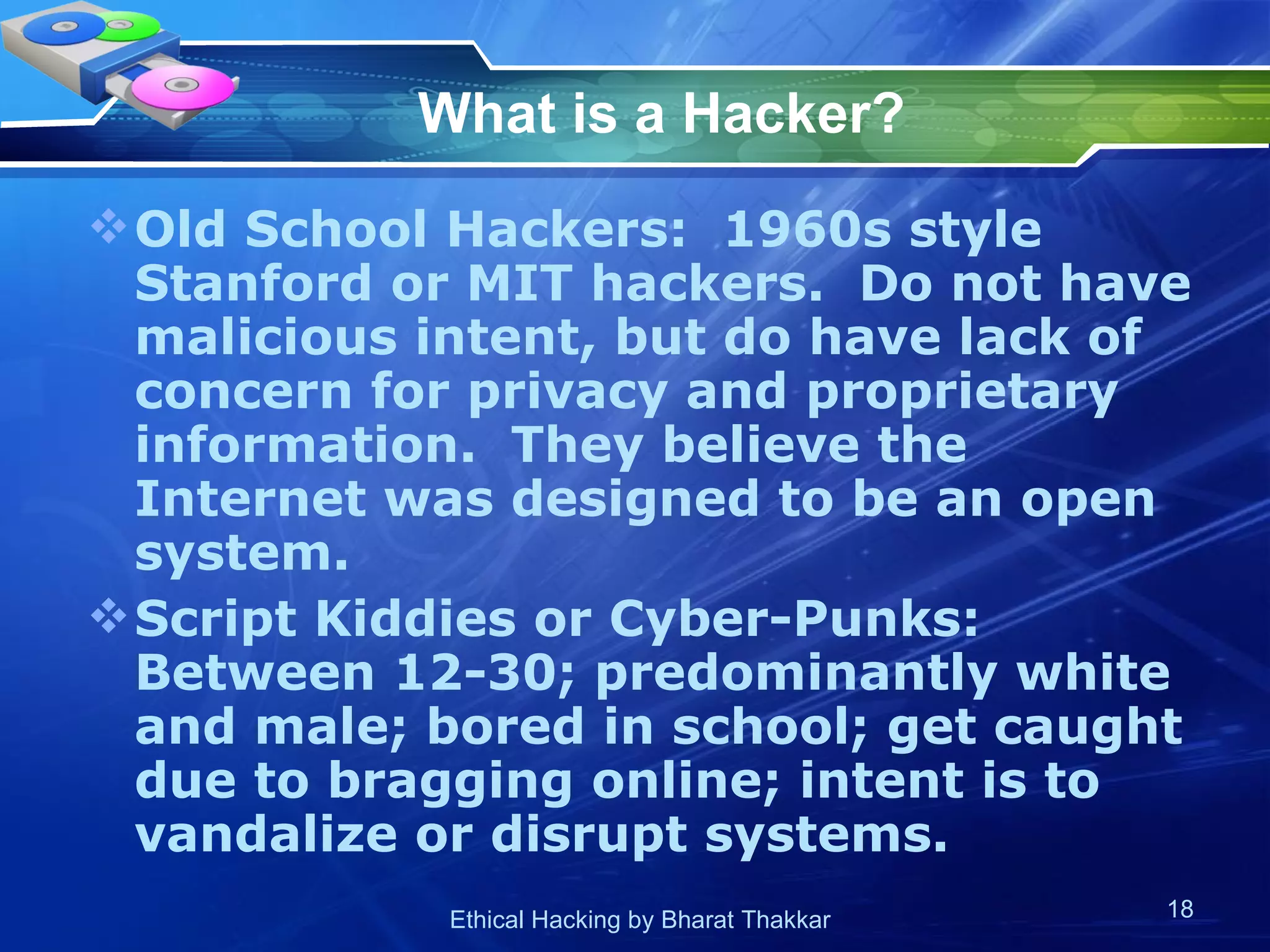 What is a Hacker? Old School Hackers:  1960s style Stanford or MIT hackers.  Do not have malicious intent, but do have lack of concern for privacy and proprietary information.  They believe the Internet was designed to be an open system. Script Kiddies or Cyber-Punks:  Between 12-30; predominantly white and male; bored in school; get caught due to bragging online; intent is to vandalize or disrupt systems. 