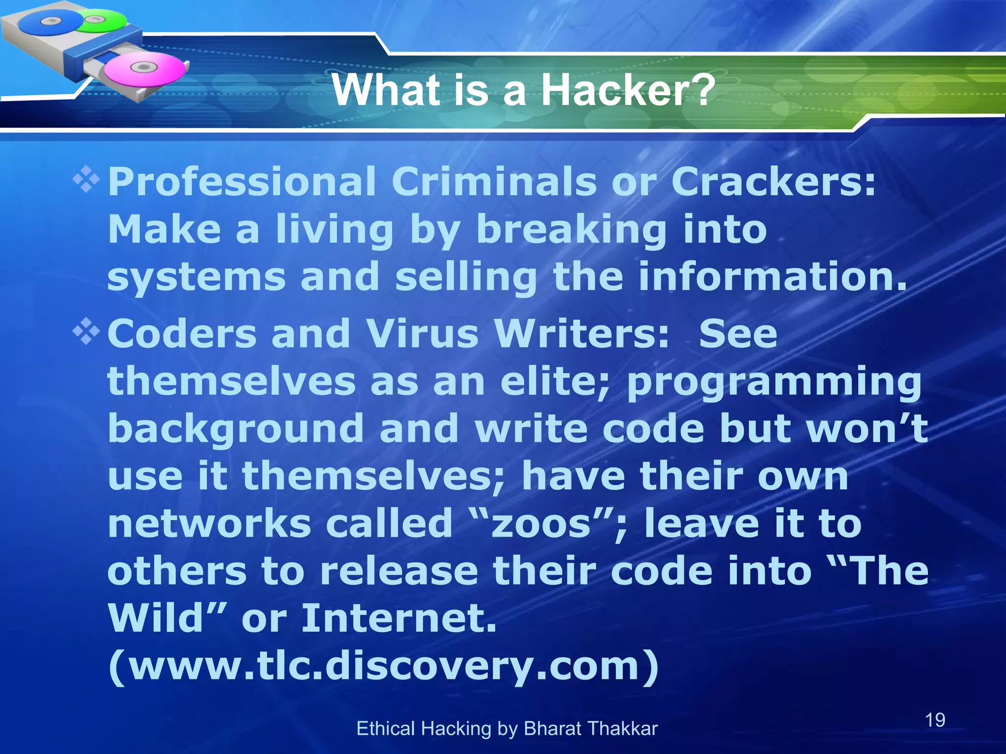 What is a Hacker? Professional Criminals or Crackers:  Make a living by breaking into systems and selling the information. Coders and Virus Writers:  See themselves as an elite; programming background and write code but won’t use it themselves; have their own networks called “zoos”; leave it to others to release their code into “The Wild” or Internet. (www.tlc.discovery.com) 