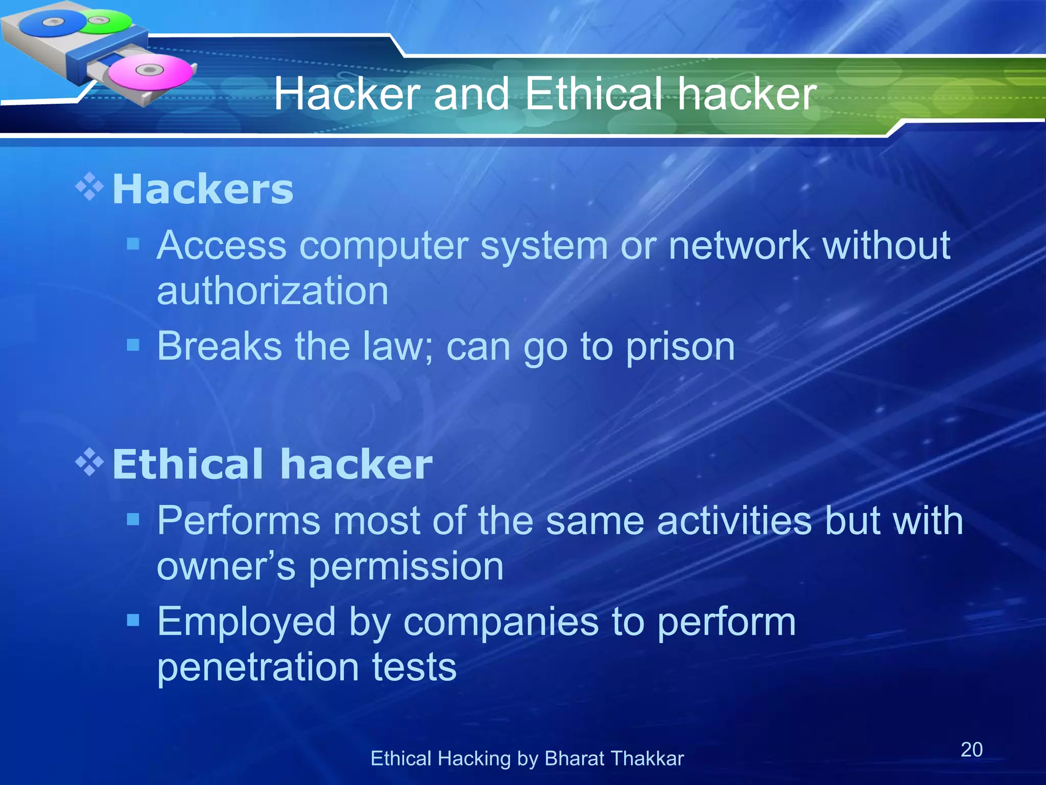 Hacker and Ethical hacker Hackers Access computer system or network without authorization Breaks the law; can go to prison Ethical hacker Performs most of the same activities but with owner’s permission Employed by companies to perform penetration tests 