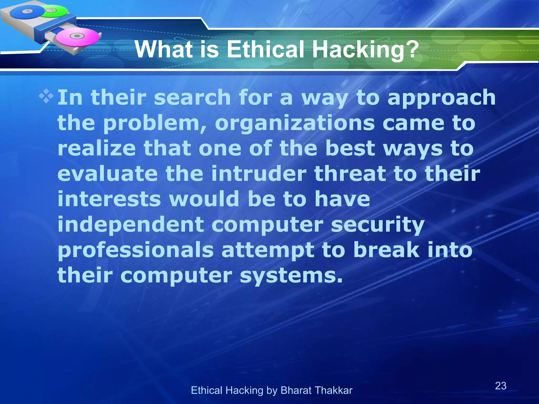 What is Ethical Hacking?   In their search for a way to approach the problem, organizations came to realize that one of the best ways to evaluate the intruder threat to their interests would be to have independent computer security professionals attempt to break into their computer systems.  