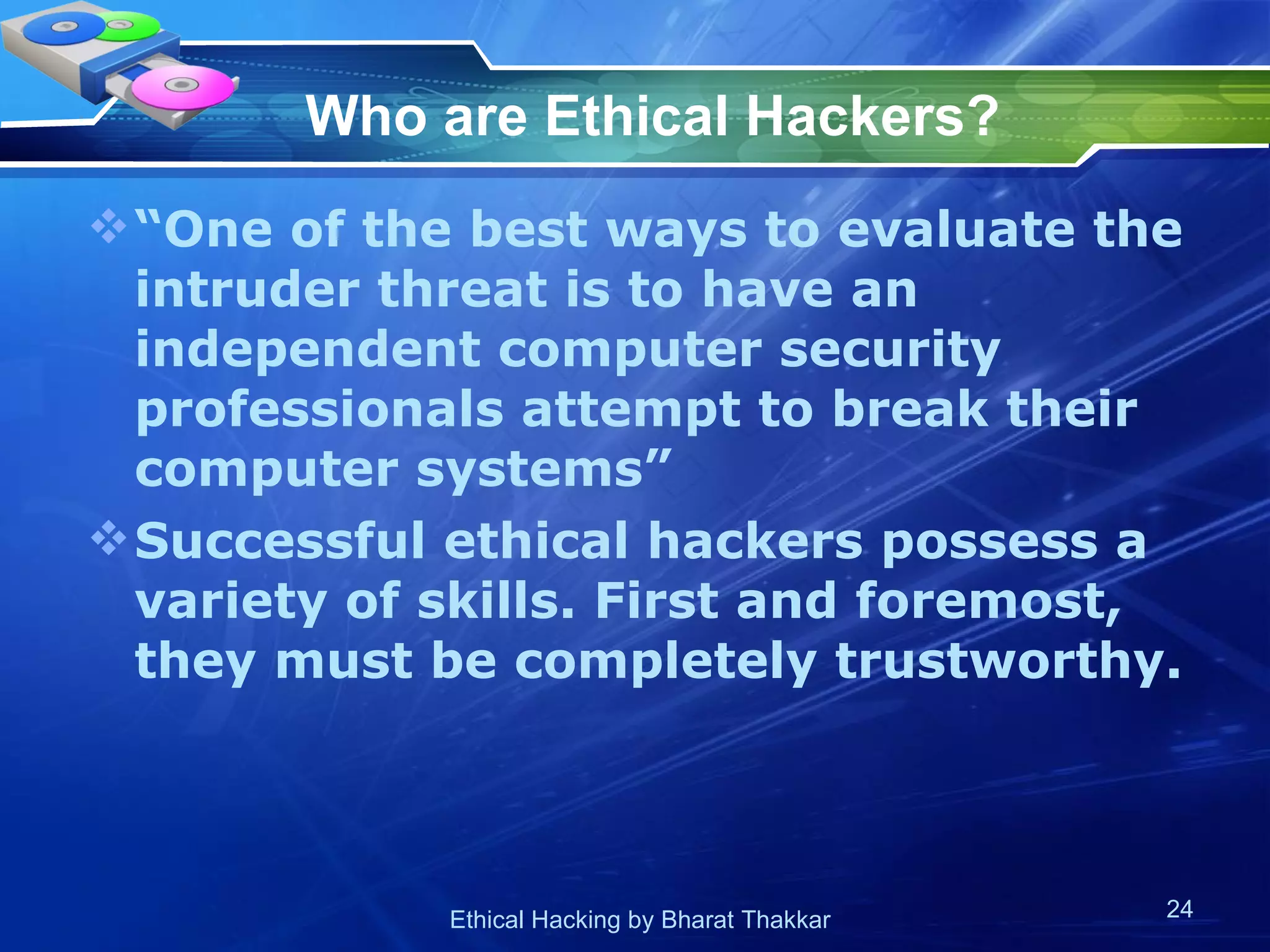 Who are Ethical Hackers?   “One of the best ways to evaluate the intruder threat is to have an independent computer security professionals attempt to break their computer systems”  Successful ethical hackers possess a variety of skills. First and foremost, they must be completely trustworthy.  