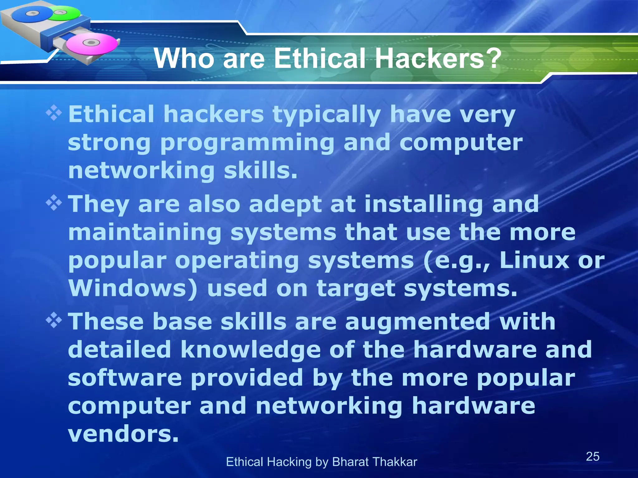 Who are Ethical Hackers?   Ethical hackers typically have very strong programming and computer networking skills.  They are also adept at installing and maintaining systems that use the more popular operating systems (e.g., Linux or Windows) used on target systems.  These base skills are augmented with detailed knowledge of the hardware and software provided by the more popular computer and networking hardware vendors.   