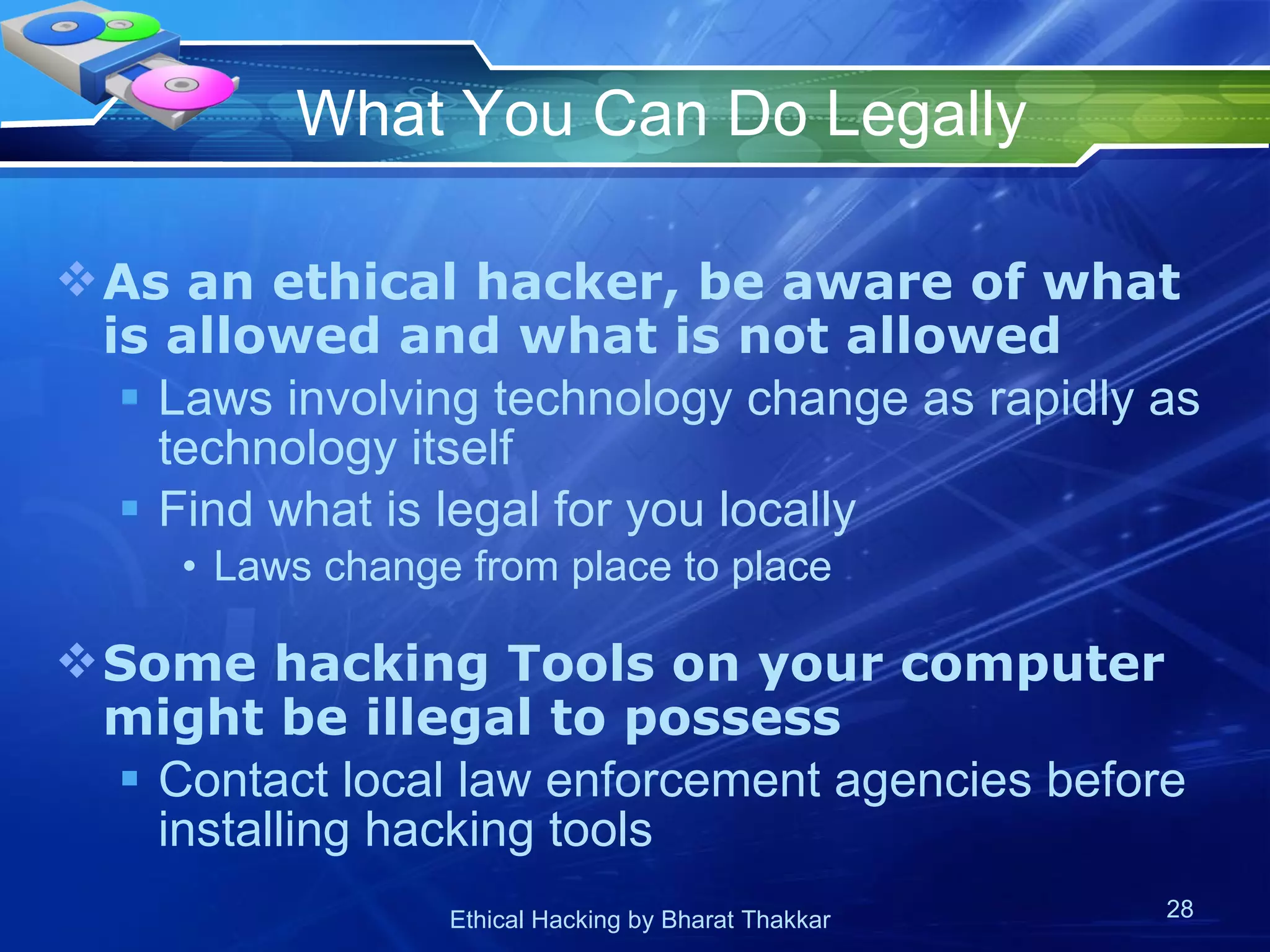 What You Can Do Legally As an ethical hacker, be aware of what is allowed and what is not allowed Laws involving technology change as rapidly as technology itself Find what is legal for you locally Laws change from place to place  Some hacking Tools on your computer might be illegal to possess Contact local law enforcement agencies before installing hacking tools 