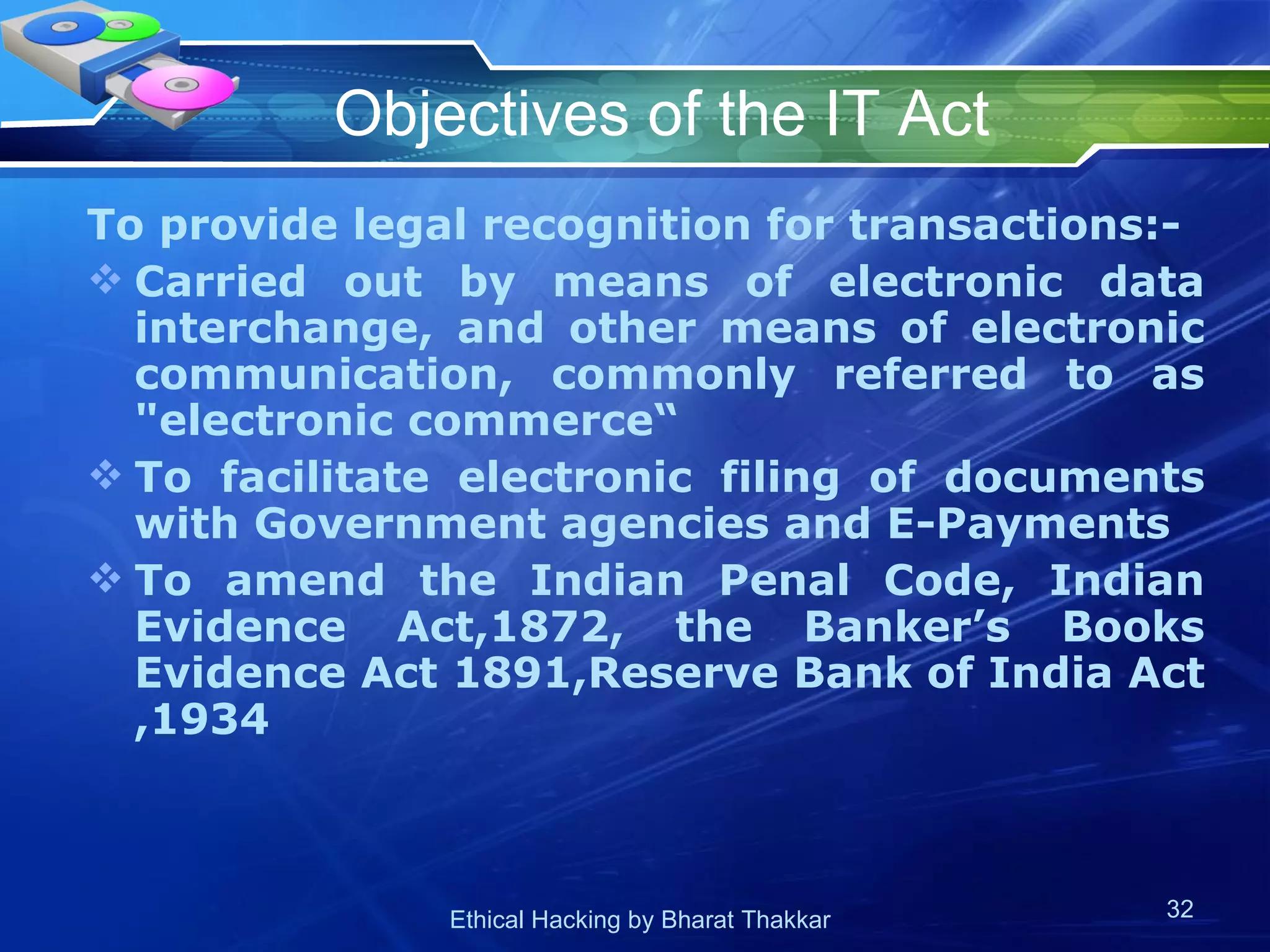 Objectives of the IT Act To provide legal recognition for transactions:- Carried out by means of electronic data interchange, and other means of electronic communication, commonly referred to as &quot;electronic commerce“ To facilitate electronic filing of documents with Government agencies and E-Payments To amend the Indian Penal Code, Indian Evidence Act,1872, the Banker’s Books Evidence Act 1891,Reserve Bank of India Act ,1934  