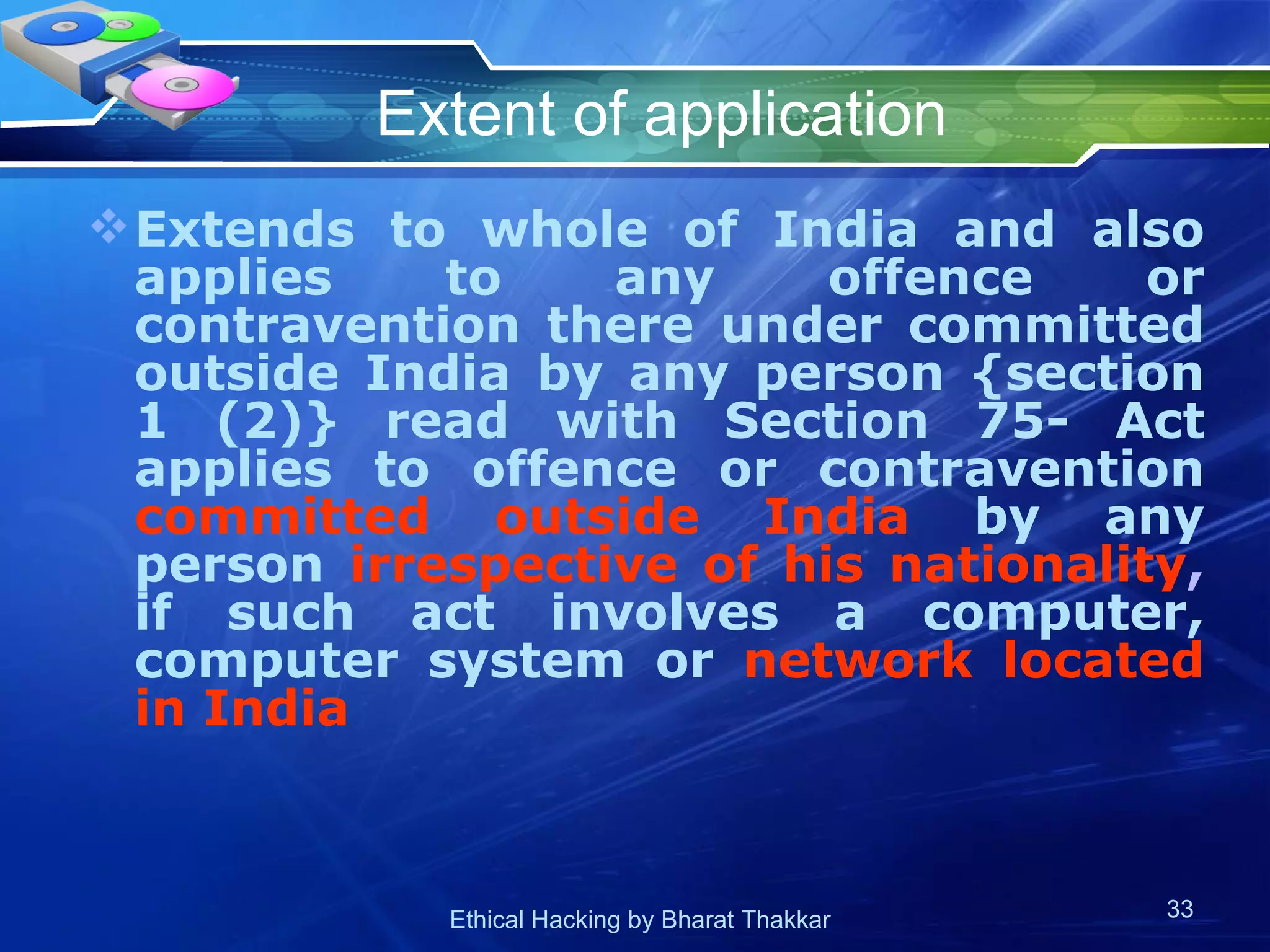 Extent of application Extends to whole of India and also applies to any offence or contravention there under committed outside India by any person {section 1 (2)} read with Section 75- Act applies to offence or contravention  committed outside India  by any person  irrespective of his nationality ,  if such act involves a computer, computer system or  network located in India  