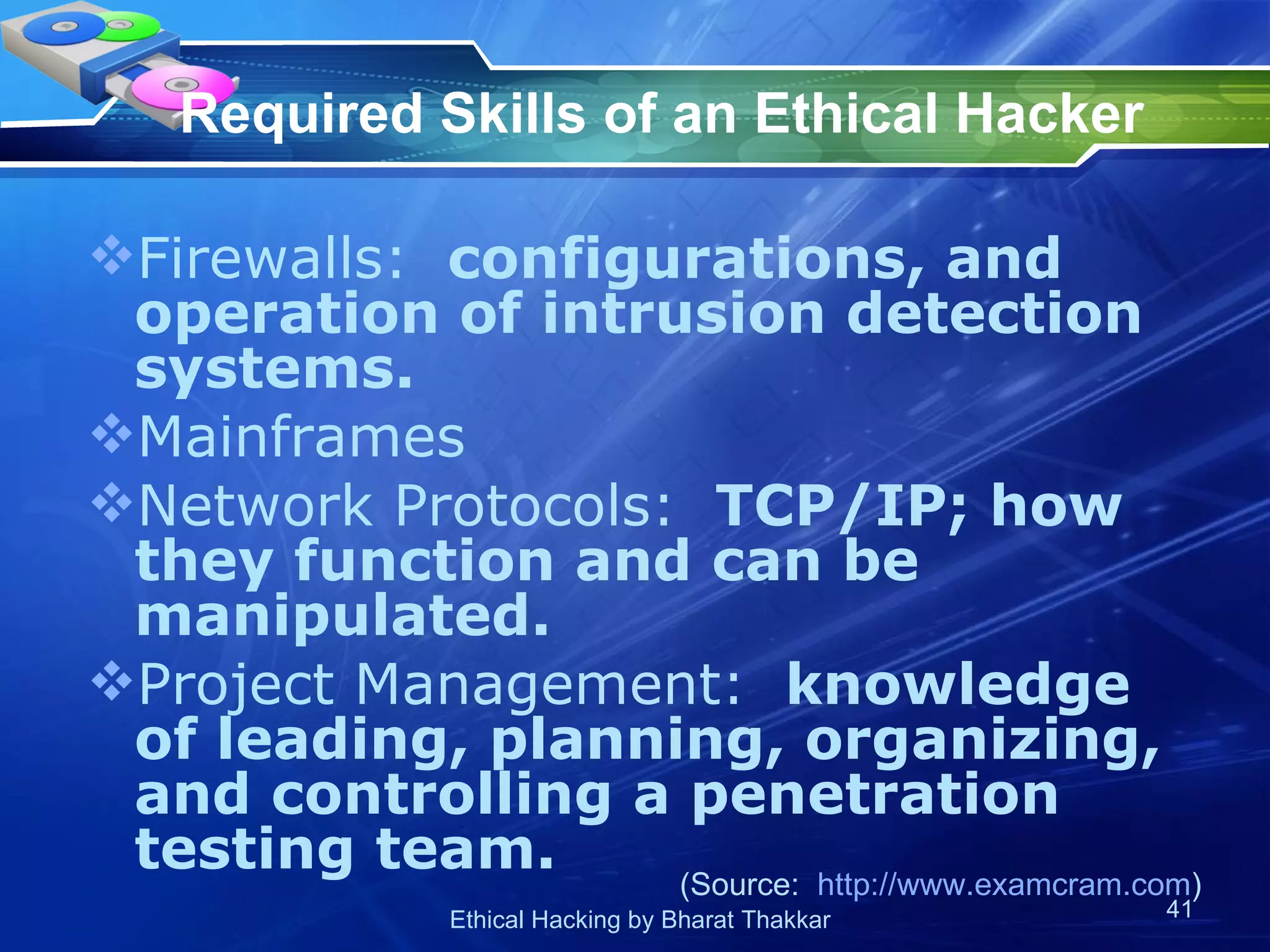 Required Skills of an Ethical Hacker Firewalls:   configurations, and operation of intrusion detection systems. Mainframes Network Protocols:   TCP/IP; how they function and can be manipulated. Project Management:   knowledge of leading, planning, organizing, and controlling a penetration testing team. (Source:  http://www.examcram.com ) 