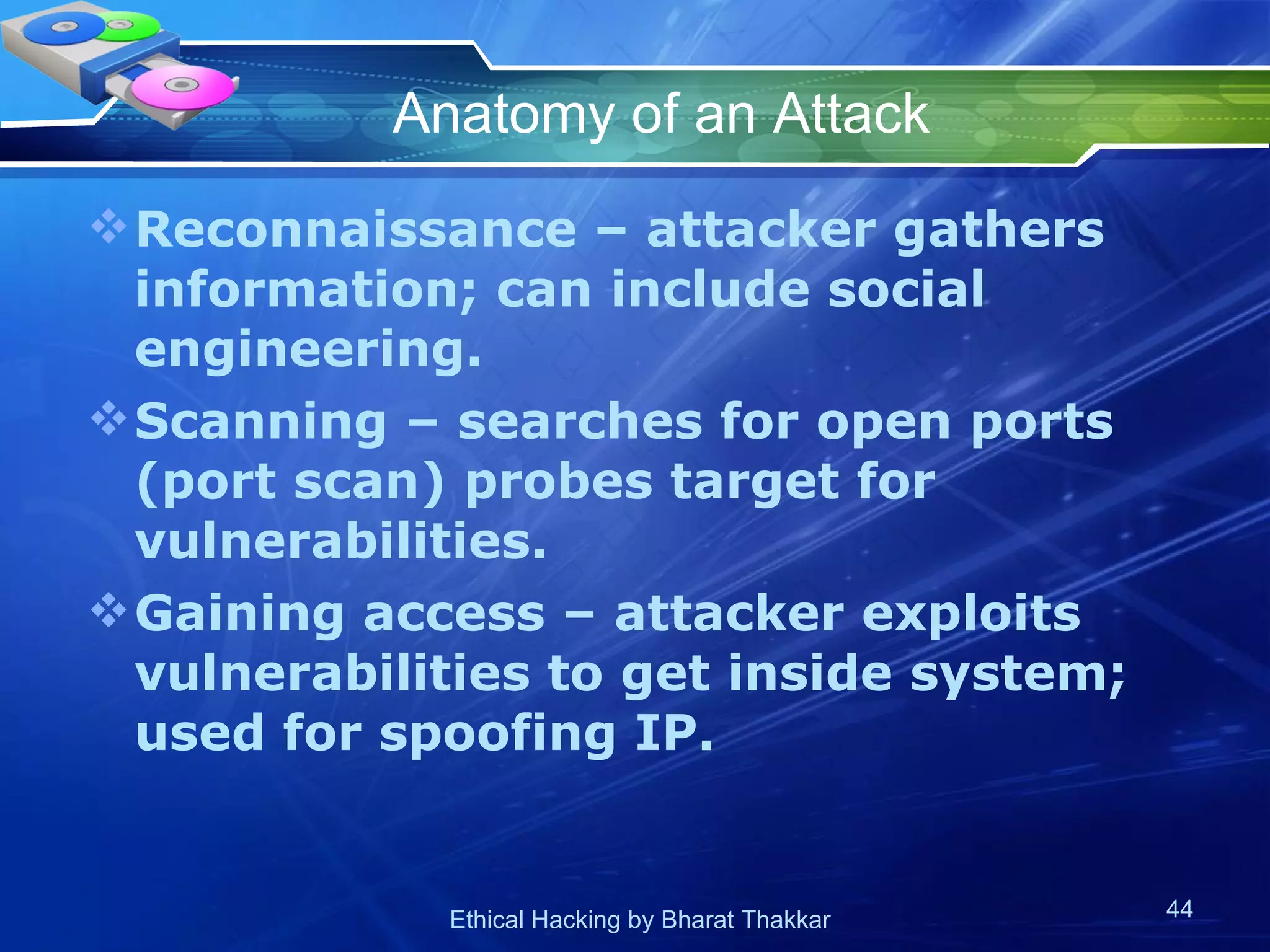 Anatomy of an Attack Reconnaissance – attacker gathers information; can include social engineering. Scanning – searches for open ports (port scan) probes target for vulnerabilities. Gaining access – attacker exploits vulnerabilities to get inside system; used for spoofing IP. 