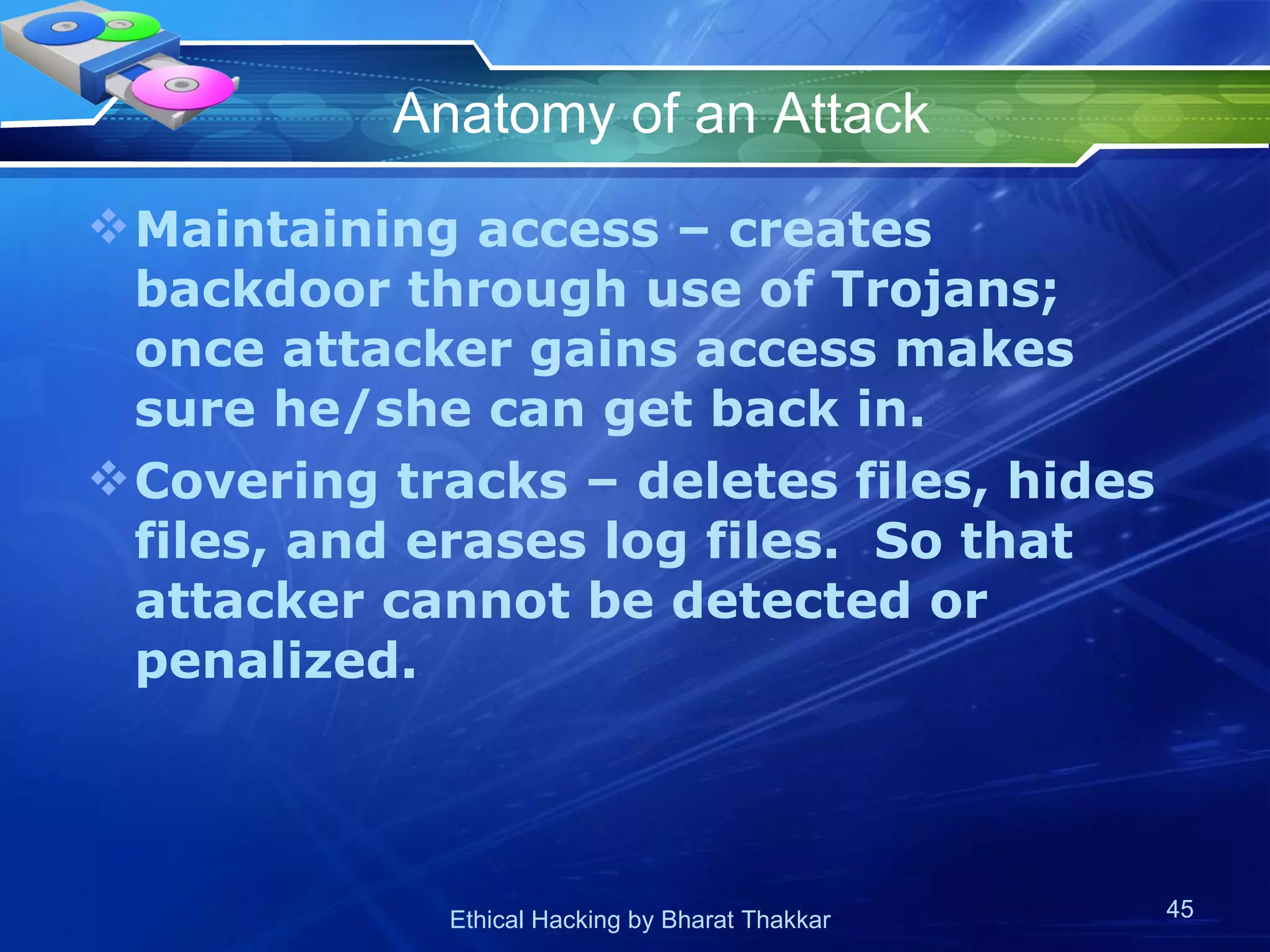 Anatomy of an Attack Maintaining access – creates backdoor through use of Trojans; once attacker gains access makes sure he/she can get back in. Covering tracks – deletes files, hides files, and erases log files.  So that attacker cannot be detected or penalized.  