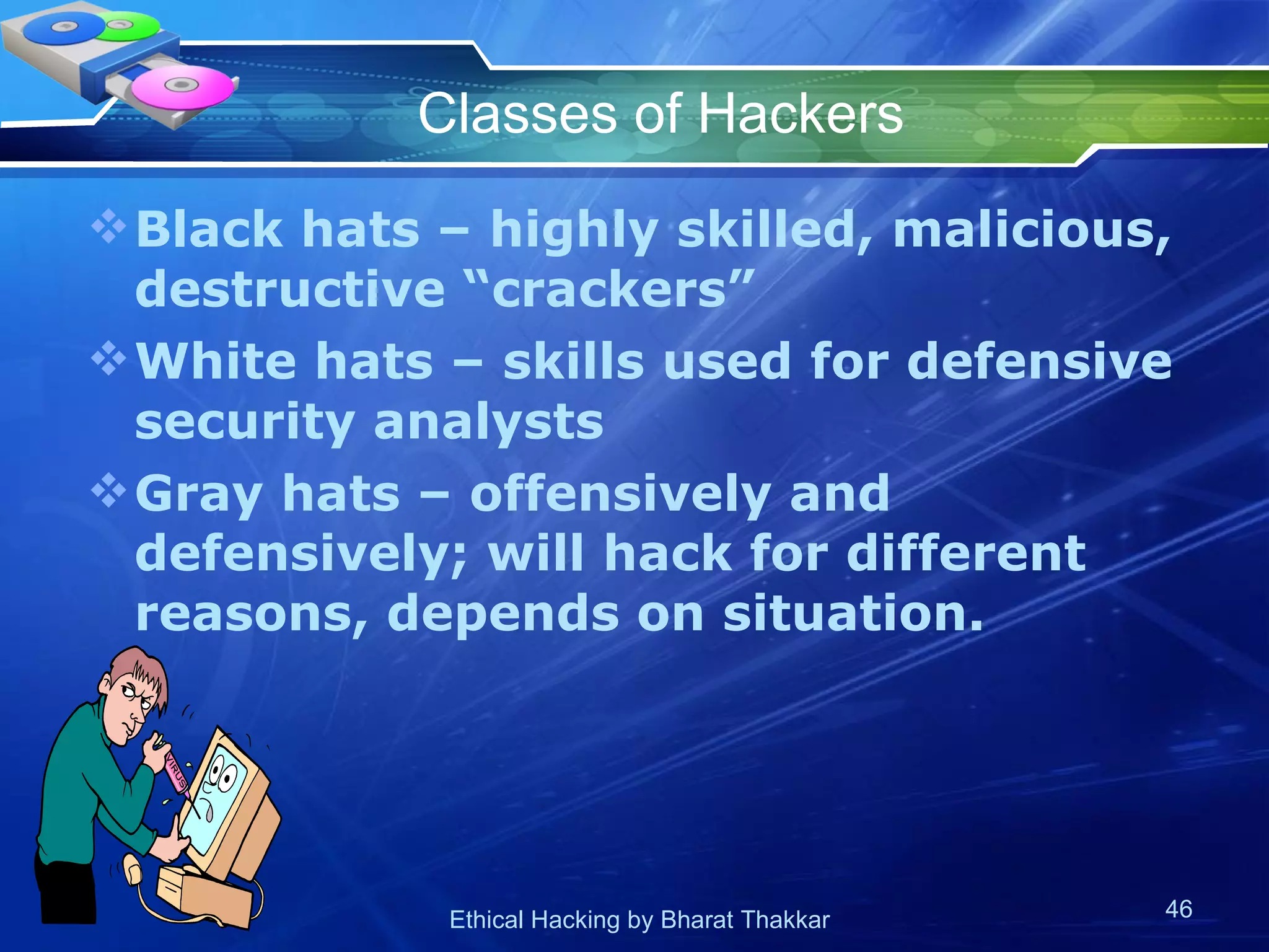 Classes of Hackers Black hats – highly skilled, malicious, destructive “crackers” White hats – skills used for defensive security analysts Gray hats – offensively and defensively; will hack for different reasons, depends on situation. 
