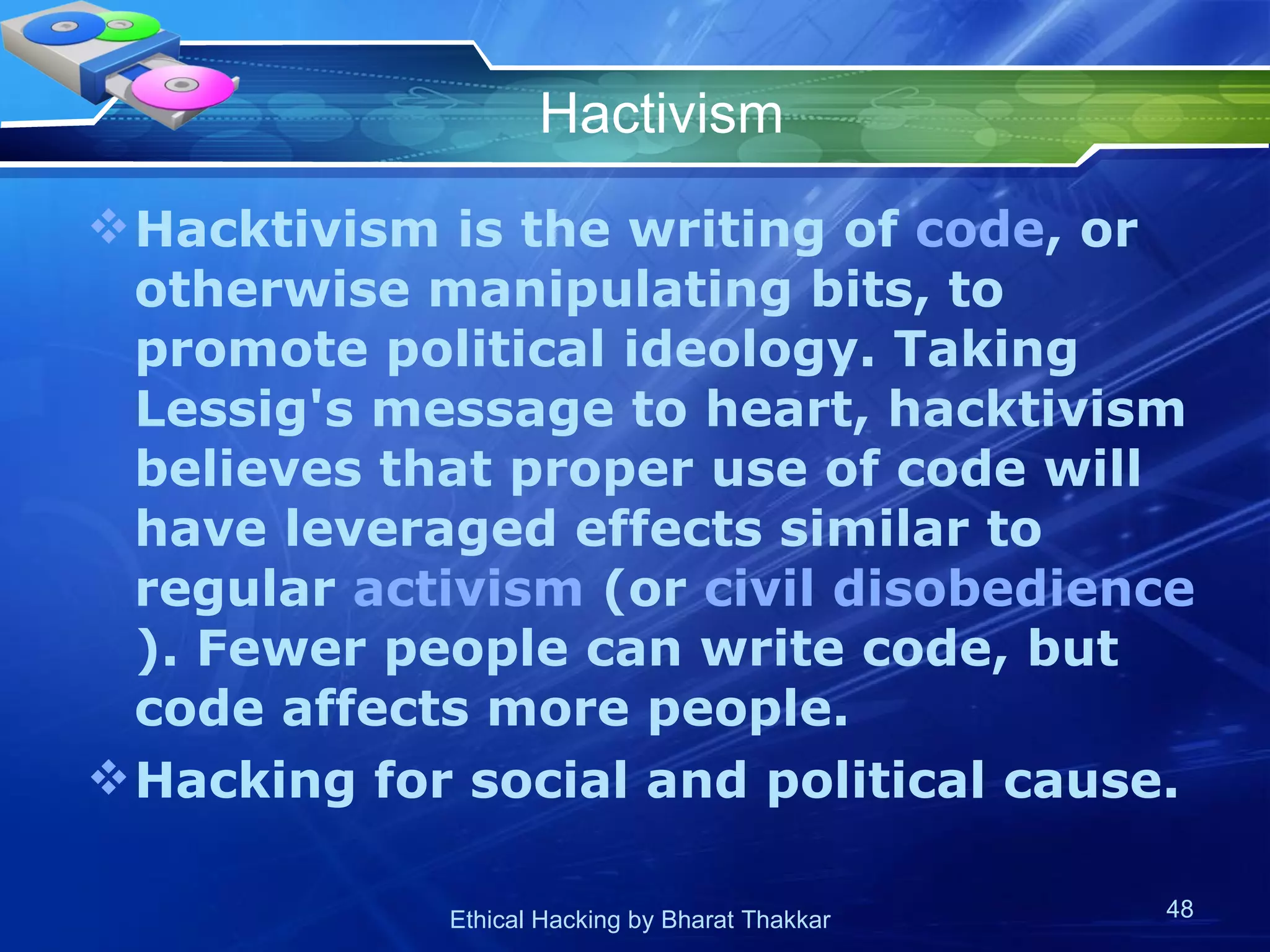 Hactivism Hacktivism is the writing of  code , or otherwise manipulating bits, to promote political ideology. Taking Lessig's message to heart, hacktivism believes that proper use of code will have leveraged effects similar to regular  activism  (or  civil disobedience ). Fewer people can write code, but code affects more people.  Hacking for social and political cause. 