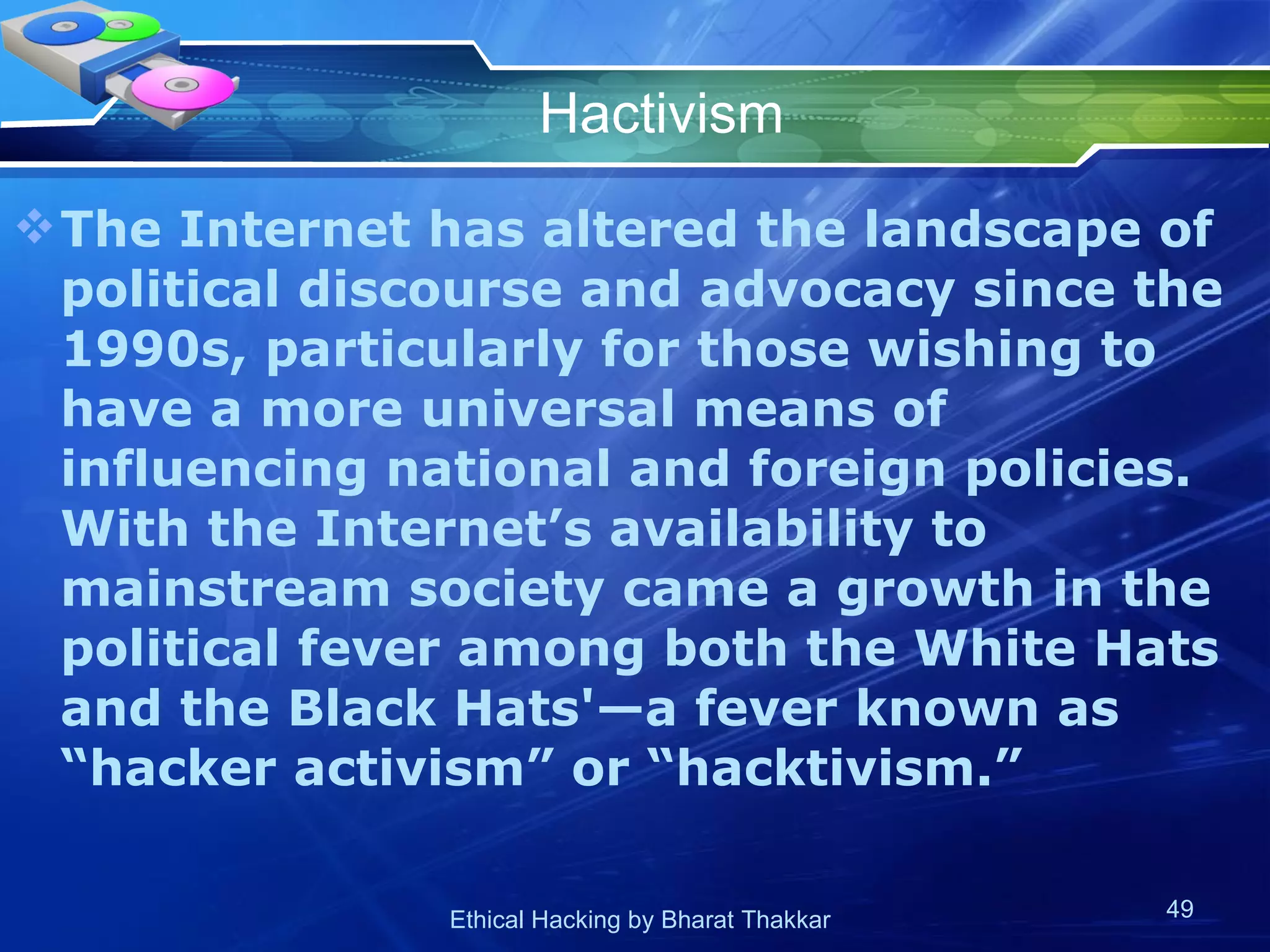 Hactivism The Internet has altered the landscape of political discourse and advocacy since the 1990s, particularly for those wishing to have a more universal means of influencing national and foreign policies. With the Internet’s availability to mainstream society came a growth in the political fever among both the White Hats and the Black Hats'—a fever known as “hacker activism” or “hacktivism.” 