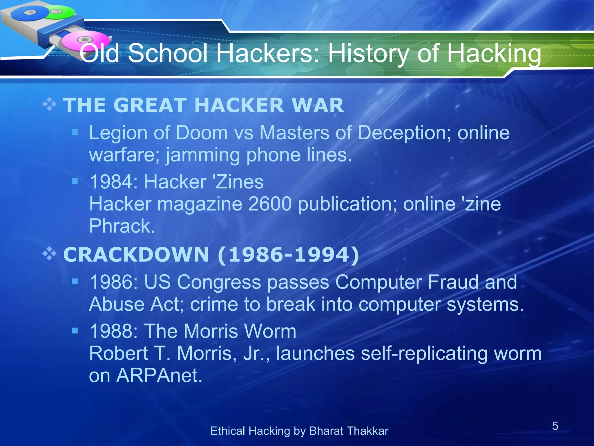 Old School Hackers: History of Hacking  THE GREAT HACKER WAR Legion of Doom vs Masters of Deception; online warfare; jamming phone lines. 1984: Hacker 'Zines Hacker magazine 2600 publication; online 'zine Phrack. CRACKDOWN (1986-1994) 1986: US Congress passes Computer Fraud and Abuse Act; crime to break into computer systems. 1988: The Morris Worm Robert T. Morris, Jr., launches self-replicating worm on ARPAnet. 