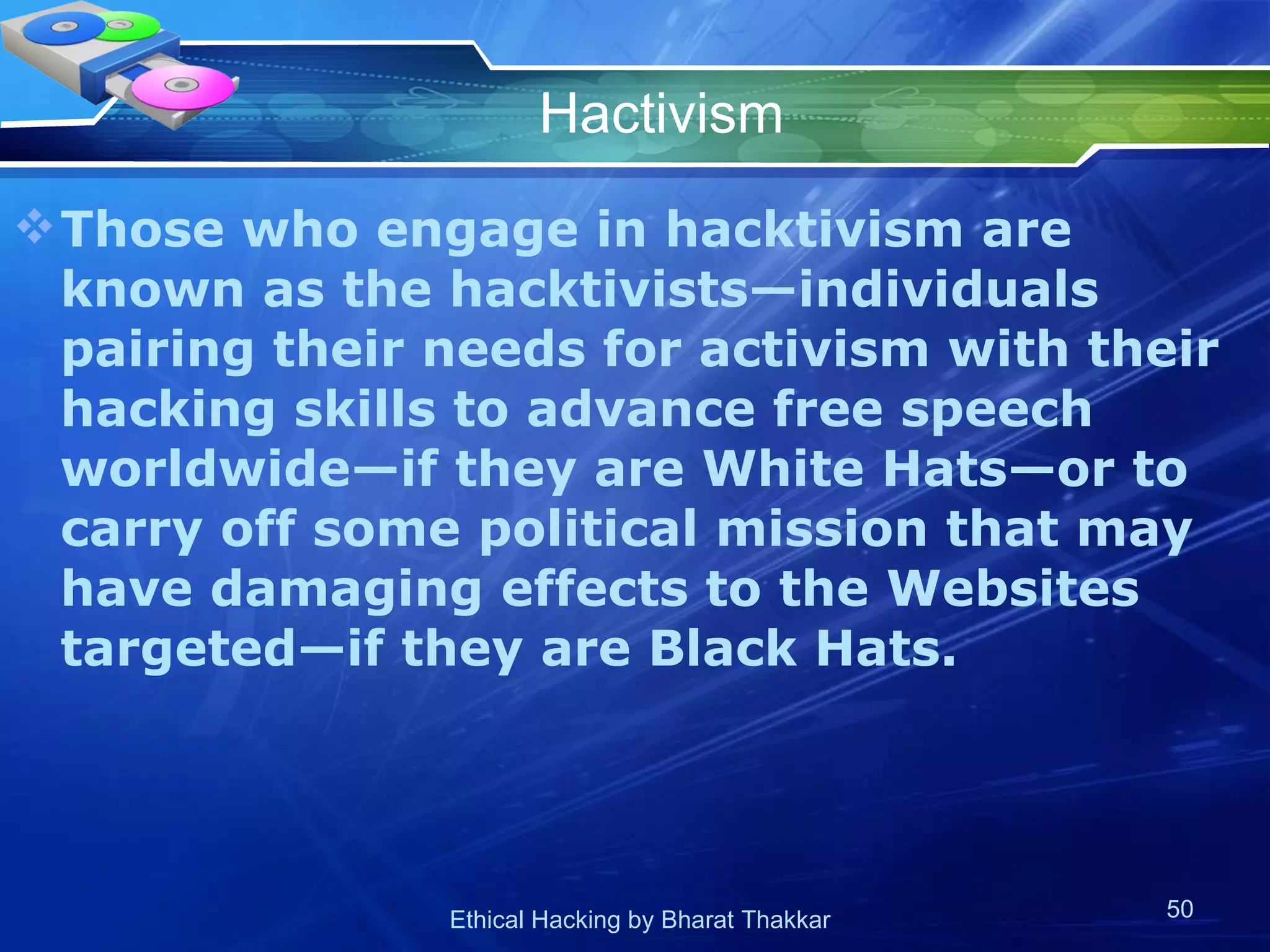 Hactivism Those who engage in hacktivism are known as the hacktivists—individuals pairing their needs for activism with their hacking skills to advance free speech worldwide—if they are White Hats—or to carry off some political mission that may have damaging effects to the Websites targeted—if they are Black Hats. 